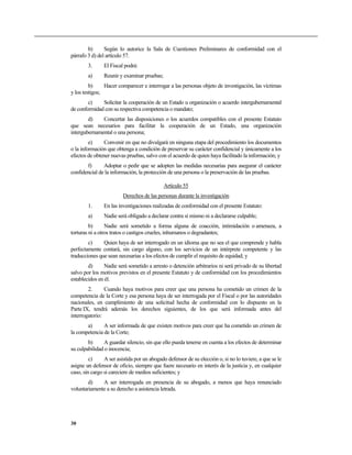 b) Según lo autorice la Sala de Cuestiones Preliminares de conformidad con el
párrafo 3 d) del artículo 57.
3. El Fiscal podrá:
a) Reunir y examinar pruebas;
b) Hacer comparecer e interrogar a las personas objeto de investigación, las víctimas
y los testigos;
c) Solicitar la cooperación de un Estado u organización o acuerdo intergubernamental
de conformidad con su respectiva competencia o mandato;
d) Concertar las disposiciones o los acuerdos compatibles con el presente Estatuto
que sean necesarios para facilitar la cooperación de un Estado, una organización
intergubernamental o una persona;
e) Convenir en que no divulgará en ninguna etapa del procedimiento los documentos
o la información que obtenga a condición de preservar su carácter confidencial y únicamente a los
efectos de obtener nuevas pruebas, salvo con el acuerdo de quien haya facilitado la información; y
f) Adoptar o pedir que se adopten las medidas necesarias para asegurar el carácter
confidencial de la información, la protección de una persona o la preservación de las pruebas.
Artículo 55
Derechos de las personas durante la investigación
1. En las investigaciones realizadas de conformidad con el presente Estatuto:
a) Nadie será obligado a declarar contra sí mismo ni a declararse culpable;
b) Nadie será sometido a forma alguna de coacción, intimidación o amenaza, a
torturas ni a otros tratos o castigos crueles, inhumanos o degradantes;
c) Quien haya de ser interrogado en un idioma que no sea el que comprende y habla
perfectamente contará, sin cargo alguno, con los servicios de un intérprete competente y las
traducciones que sean necesarias a los efectos de cumplir el requisito de equidad; y
d) Nadie será sometido a arresto o detención arbitrarios ni será privado de su libertad
salvo por los motivos previstos en el presente Estatuto y de conformidad con los procedimientos
establecidos en él.
2. Cuando haya motivos para creer que una persona ha cometido un crimen de la
competencia de la Corte y esa persona haya de ser interrogada por el Fiscal o por las autoridades
nacionales, en cumplimiento de una solicitud hecha de conformidad con lo dispuesto en la
Parte IX, tendrá además los derechos siguientes, de los que será informada antes del
interrogatorio:
a) A ser informada de que existen motivos para creer que ha cometido un crimen de
la competencia de la Corte;
b) A guardar silencio, sin que ello pueda tenerse en cuenta a los efectos de determinar
su culpabilidad o inocencia;
c) A ser asistida por un abogado defensor de su elección o, si no lo tuviere, a que se le
asigne un defensor de oficio, siempre que fuere necesario en interés de la justicia y, en cualquier
caso, sin cargo si careciere de medios suficientes; y
d) A ser interrogada en presencia de su abogado, a menos que haya renunciado
voluntariamente a su derecho a asistencia letrada.
30
 