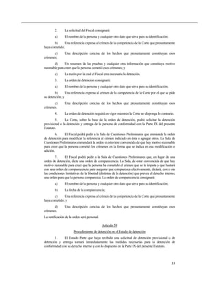 2. La solicitud del Fiscal consignará:
a) El nombre de la persona y cualquier otro dato que sirva para su identificación;
b) Una referencia expresa al crimen de la competencia de la Corte que presuntamente
haya cometido;
c) Una descripción concisa de los hechos que presuntamente constituyan esos
crímenes;
d) Un resumen de las pruebas y cualquier otra información que constituya motivo
razonable para creer que la persona cometió esos crímenes; y
e) La razón por la cual el Fiscal crea necesaria la detención.
3. La orden de detención consignará:
a) El nombre de la persona y cualquier otro dato que sirva para su identificación;
b) Una referencia expresa al crimen de la competencia de la Corte por el que se pide
su detención; y
c) Una descripción concisa de los hechos que presuntamente constituyan esos
crímenes.
4. La orden de detención seguirá en vigor mientras la Corte no disponga lo contrario.
5. La Corte, sobre la base de la orden de detención, podrá solicitar la detención
provisional o la detención y entrega de la persona de conformidad con la Parte IX del presente
Estatuto.
6. El Fiscal podrá pedir a la Sala de Cuestiones Preliminares que enmiende la orden
de detención para modificar la referencia al crimen indicado en ésta o agregar otros. La Sala de
Cuestiones Preliminares enmendará la orden si estuviere convencida de que hay motivo razonable
para creer que la persona cometió los crímenes en la forma que se indica en esa modificación o
adición.
7. El Fiscal podrá pedir a la Sala de Cuestiones Preliminares que, en lugar de una
orden de detención, dicte una orden de comparecencia. La Sala, de estar convencida de que hay
motivo razonable para creer que la persona ha cometido el crimen que se le imputa y que bastará
con una orden de comparecencia para asegurar que comparezca efectivamente, dictará, con o sin
las condiciones limitativas de la libertad (distintas de la detención) que prevea el derecho interno,
una orden para que la persona comparezca. La orden de comparecencia consignará:
a) El nombre de la persona y cualquier otro dato que sirva para su identificación;
b) La fecha de la comparecencia;
c) Una referencia expresa al crimen de la competencia de la Corte que presuntamente
haya cometido; y
d) Una descripción concisa de los hechos que presuntamente constituyan esos
crímenes.
La notificación de la orden será personal.
Artículo 59
Procedimiento de detención en el Estado de detención
1. El Estado Parte que haya recibido una solicitud de detención provisional o de
detención y entrega tomará inmediatamente las medidas necesarias para la detención de
conformidad con su derecho interno y con lo dispuesto en la Parte IX del presente Estatuto.
33
 