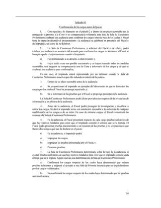 Artículo 61
Confirmación de los cargos antes del juicio
1. Con sujeción a lo dispuesto en el párrafo 2 y dentro de un plazo razonable tras la
entrega de la persona a la Corte o su comparecencia voluntaria ante ésta, la Sala de Cuestiones
Preliminares celebrará una audiencia para confirmar los cargos sobre la base de los cuales el Fiscal
tiene la intención de pedir el procesamiento. La audiencia se celebrará en presencia del Fiscal y
del imputado, así como de su defensor.
2. La Sala de Cuestiones Preliminares, a solicitud del Fiscal o de oficio, podrá
celebrar una audiencia en ausencia del acusado para confirmar los cargos en los cuales el Fiscal se
basa para pedir el enjuiciamiento cuando el imputado:
a) Haya renunciado a su derecho a estar presente; o
b) Haya huido o no sea posible encontrarlo y se hayan tomado todas las medidas
razonables para asegurar su comparecencia ante la Corte e informarle de los cargos y de que se
celebrará una audiencia para confirmarlos,
En este caso, el imputado estará representado por un defensor cuando la Sala de
Cuestiones Preliminares resuelva que ello redunda en interés de la justicia.
3. Dentro de un plazo razonable antes de la audiencia:
a) Se proporcionará al imputado un ejemplar del documento en que se formulen los
cargos por los cuales el Fiscal se proponga enjuiciarlo; y
b) Se le informará de las pruebas que el Fiscal se proponga presentar en la audiencia.
La Sala de Cuestiones Preliminares podrá dictar providencias respecto de la revelación de
información a los efectos de la audiencia.
4. Antes de la audiencia, el Fiscal podrá proseguir la investigación y modificar o
retirar los cargos. Se dará al imputado aviso con antelación razonable a la audiencia de cualquier
modificación de los cargos o de su retiro. En caso de retirarse cargos, el Fiscal comunicará las
razones a la Sala de Cuestiones Preliminares.
5. En la audiencia, el Fiscal presentará respecto de cada cargo pruebas suficientes de
que hay motivos fundados para creer que el imputado cometió el crimen que se le imputa. El
Fiscal podrá presentar pruebas documentales o un resumen de las pruebas y no será necesario que
llame a los testigos que han de declarar en el juicio.
6. En la audiencia, el imputado podrá:
a) Impugnar los cargos;
b) Impugnar las pruebas presentadas por el Fiscal; y
c) Presentar pruebas.
7. La Sala de Cuestiones Preliminares determinará, sobre la base de la audiencia, si
existen pruebas suficientes de que hay motivos fundados para creer que el imputado cometió cada
crimen que se le imputa. Según cual sea esa determinación, la Sala de Cuestiones Preliminares:
a) Confirmará los cargos respecto de los cuales haya determinado que existen
pruebas suficientes y asignará al acusado a una Sala de Primera Instancia para su enjuiciamiento
por los cargos confirmados;
b) No confirmará los cargos respecto de los cuales haya determinado que las pruebas
son insuficientes;
35
 