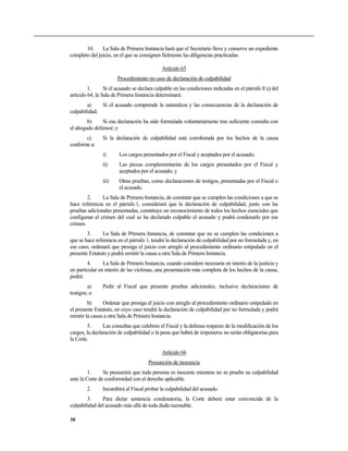 10. La Sala de Primera Instancia hará que el Secretario lleve y conserve un expediente
completo del juicio, en el que se consignen fielmente las diligencias practicadas.
Artículo 65
Procedimiento en caso de declaración de culpabilidad
1. Si el acusado se declara culpable en las condiciones indicadas en el párrafo 8 a) del
artículo 64, la Sala de Primera Instancia determinará:
a) Si el acusado comprende la naturaleza y las consecuencias de la declaración de
culpabilidad;
b) Si esa declaración ha sido formulada voluntariamente tras suficiente consulta con
el abogado defensor; y
c) Si la declaración de culpabilidad está corroborada por los hechos de la causa
conforme a:
i) Los cargos presentados por el Fiscal y aceptados por el acusado;
ii) Las piezas complementarias de los cargos presentados por el Fiscal y
aceptados por el acusado; y
iii) Otras pruebas, como declaraciones de testigos, presentadas por el Fiscal o
el acusado.
2. La Sala de Primera Instancia, de constatar que se cumplen las condiciones a que se
hace referencia en el párrafo 1, considerará que la declaración de culpabilidad, junto con las
pruebas adicionales presentadas, constituye un reconocimiento de todos los hechos esenciales que
configuran el crimen del cual se ha declarado culpable el acusado y podrá condenarlo por ese
crimen.
3. La Sala de Primera Instancia, de constatar que no se cumplen las condiciones a
que se hace referencia en el párrafo 1, tendrá la declaración de culpabilidad por no formulada y, en
ese caso, ordenará que prosiga el juicio con arreglo al procedimiento ordinario estipulado en el
presente Estatuto y podrá remitir la causa a otra Sala de Primera Instancia.
4. La Sala de Primera Instancia, cuando considere necesaria en interés de la justicia y
en particular en interés de las víctimas, una presentación más completa de los hechos de la causa,
podrá:
a) Pedir al Fiscal que presente pruebas adicionales, inclusive declaraciones de
testigos; u
b) Ordenar que prosiga el juicio con arreglo al procedimiento ordinario estipulado en
el presente Estatuto, en cuyo caso tendrá la declaración de culpabilidad por no formulada y podrá
remitir la causa a otra Sala de Primera Instancia.
5. Las consultas que celebren el Fiscal y la defensa respecto de la modificación de los
cargos, la declaración de culpabilidad o la pena que habrá de imponerse no serán obligatorias para
la Corte.
Artículo 66
Presunción de inocencia
1. Se presumirá que toda persona es inocente mientras no se pruebe su culpabilidad
ante la Corte de conformidad con el derecho aplicable.
2. Incumbirá al Fiscal probar la culpabilidad del acusado.
3. Para dictar sentencia condenatoria, la Corte deberá estar convencida de la
culpabilidad del acusado más allá de toda duda razonable.
38
 
