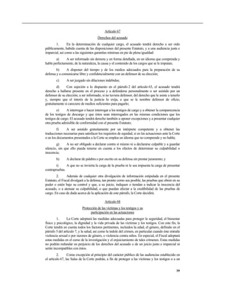 Artículo 67
Derechos del acusado
1. En la determinación de cualquier cargo, el acusado tendrá derecho a ser oído
públicamente, habida cuenta de las disposiciones del presente Estatuto, y a una audiencia justa e
imparcial, así como a las siguientes garantías mínimas en pie de plena igualdad:
a) A ser informado sin demora y en forma detallada, en un idioma que comprenda y
hable perfectamente, de la naturaleza, la causa y el contenido de los cargos que se le imputan;
b) A disponer del tiempo y de los medios adecuados para la preparación de su
defensa y a comunicarse libre y confidencialmente con un defensor de su elección;
c) A ser juzgado sin dilaciones indebidas;
d) Con sujeción a lo dispuesto en el párrafo 2 del artículo 63, el acusado tendrá
derecho a hallarse presente en el proceso y a defenderse personalmente o ser asistido por un
defensor de su elección; a ser informado, si no tuviera defensor, del derecho que le asiste a tenerlo
y, siempre que el interés de la justicia lo exija, a que se le nombre defensor de oficio,
gratuitamente si careciere de medios suficientes para pagarlo;
e) A interrogar o hacer interrogar a los testigos de cargo y a obtener la comparecencia
de los testigos de descargo y que éstos sean interrogados en las mismas condiciones que los
testigos de cargo. El acusado tendrá derecho también a oponer excepciones y a presentar cualquier
otra prueba admisible de conformidad con el presente Estatuto;
f) A ser asistido gratuitamente por un intérprete competente y a obtener las
traducciones necesarias para satisfacer los requisitos de equidad, si en las actuaciones ante la Corte
o en los documentos presentados a la Corte se emplea un idioma que no comprende y no habla;
g) A no ser obligado a declarar contra sí mismo ni a declararse culpable y a guardar
silencio, sin que ello pueda tenerse en cuenta a los efectos de determinar su culpabilidad o
inocencia;
h) A declarar de palabra o por escrito en su defensa sin prestar juramento; y
i) A que no se invierta la carga de la prueba ni le sea impuesta la carga de presentar
contrapruebas.
2. Además de cualquier otra divulgación de información estipulada en el presente
Estatuto, el Fiscal divulgará a la defensa, tan pronto como sea posible, las pruebas que obren en su
poder o estén bajo su control y que, a su juicio, indiquen o tiendan a indicar la inocencia del
acusado, o a atenuar su culpabilidad, o que puedan afectar a la credibilidad de las pruebas de
cargo. En caso de duda acerca de la aplicación de este párrafo, la Corte decidirá.
Artículo 68
Protección de las víctimas y los testigos y su
participación en las actuaciones
1. La Corte adoptará las medidas adecuadas para proteger la seguridad, el bienestar
físico y psicológico, la dignidad y la vida privada de las víctimas y los testigos. Con este fin, la
Corte tendrá en cuenta todos los factores pertinentes, incluidos la edad, el género, definido en el
párrafo 3 del artículo 7, y la salud, así como la índole del crimen, en particular cuando éste entrañe
violencia sexual o por razones de género, o violencia contra niños. En especial, el Fiscal adoptará
estas medidas en el curso de la investigación y el enjuiciamiento de tales crímenes. Estas medidas
no podrán redundar en perjuicio de los derechos del acusado o de un juicio justo e imparcial ni
serán incompatibles con éstos.
2. Como excepción al principio del carácter público de las audiencias establecido en
el artículo 67, las Salas de la Corte podrán, a fin de proteger a las víctimas y los testigos o a un
39
 