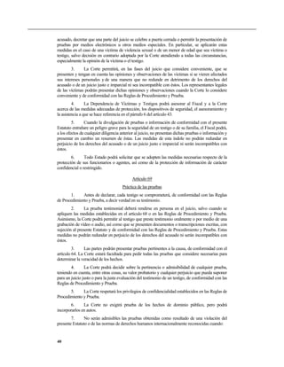 acusado, decretar que una parte del juicio se celebre a puerta cerrada o permitir la presentación de
pruebas por medios electrónicos u otros medios especiales. En particular, se aplicarán estas
medidas en el caso de una víctima de violencia sexual o de un menor de edad que sea víctima o
testigo, salvo decisión en contrario adoptada por la Corte atendiendo a todas las circunstancias,
especialmente la opinión de la víctima o el testigo.
3. La Corte permitirá, en las fases del juicio que considere conveniente, que se
presenten y tengan en cuenta las opiniones y observaciones de las víctimas si se vieren afectados
sus intereses personales y de una manera que no redunde en detrimento de los derechos del
acusado o de un juicio justo e imparcial ni sea incompatible con éstos. Los representantes legales
de las víctimas podrán presentar dichas opiniones y observaciones cuando la Corte lo considere
conveniente y de conformidad con las Reglas de Procedimiento y Prueba.
4. La Dependencia de Víctimas y Testigos podrá asesorar al Fiscal y a la Corte
acerca de las medidas adecuadas de protección, los dispositivos de seguridad, el asesoramiento y
la asistencia a que se hace referencia en el párrafo 6 del artículo 43.
5. Cuando la divulgación de pruebas o información de conformidad con el presente
Estatuto entrañare un peligro grave para la seguridad de un testigo o de su familia, el Fiscal podrá,
a los efectos de cualquier diligencia anterior al juicio, no presentan dichas pruebas o información y
presentar en cambio un resumen de éstas. Las medidas de esta índole no podrán redundar en
perjuicio de los derechos del acusado o de un juicio justo e imparcial ni serán incompatibles con
éstos.
6. Todo Estado podrá solicitar que se adopten las medidas necesarias respecto de la
protección de sus funcionarios o agentes, así como de la protección de información de carácter
confidencial o restringido.
Artículo 69
Práctica de las pruebas
1. Antes de declarar, cada testigo se comprometerá, de conformidad con las Reglas
de Procedimiento y Prueba, a decir verdad en su testimonio.
2. La prueba testimonial deberá rendirse en persona en el juicio, salvo cuando se
apliquen las medidas establecidas en el artículo 68 o en las Reglas de Procedimiento y Prueba.
Asimismo, la Corte podrá permitir al testigo que preste testimonio oralmente o por medio de una
grabación de vídeo o audio, así como que se presenten documentos o transcripciones escritas, con
sujeción al presente Estatuto y de conformidad con las Reglas de Procedimiento y Prueba. Estas
medidas no podrán redundar en perjuicio de los derechos del acusado ni serán incompatibles con
éstos.
3. Las partes podrán presentar pruebas pertinentes a la causa, de conformidad con el
artículo 64. La Corte estará facultada para pedir todas las pruebas que considere necesarias para
determinar la veracidad de los hechos.
4. La Corte podrá decidir sobre la pertinencia o admisibilidad de cualquier prueba,
teniendo en cuenta, entre otras cosas, su valor probatorio y cualquier perjuicio que pueda suponer
para un juicio justo o para la justa evaluación del testimonio de un testigo, de conformidad con las
Reglas de Procedimiento y Prueba.
5. La Corte respetará los privilegios de confidencialidad establecidos en las Reglas de
Procedimiento y Prueba.
6. La Corte no exigirá prueba de los hechos de dominio público, pero podrá
incorporarlos en autos.
7. No serán admisibles las pruebas obtenidas como resultado de una violación del
presente Estatuto o de las normas de derechos humanos internacionalmente reconocidas cuando:
40
 