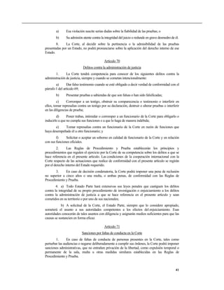 a) Esa violación suscite serias dudas sobre la fiabilidad de las pruebas; o
b) Su admisión atente contra la integridad del juicio o redunde en grave desmedro de él.
8. La Corte, al decidir sobre la pertinencia o la admisibilidad de las pruebas
presentadas por un Estado, no podrá pronunciarse sobre la aplicación del derecho interno de ese
Estado.
Artículo 70
Delitos contra la administración de justicia
1. La Corte tendrá competencia para conocer de los siguientes delitos contra la
administración de justicia, siempre y cuando se cometan intencionalmente:
a) Dar falso testimonio cuando se esté obligado a decir verdad de conformidad con el
párrafo 1 del artículo 69;
b) Presentar pruebas a sabiendas de que son falsas o han sido falsificadas;
c) Corromper a un testigo, obstruir su comparecencia o testimonio o interferir en
ellos, tomar represalias contra un testigo por su declaración, destruir o alterar pruebas o interferir
en las diligencias de prueba;
d) Poner trabas, intimidar o corromper a un funcionario de la Corte para obligarlo o
inducirlo a que no cumpla sus funciones o a que lo haga de manera indebida;
e) Tomar represalias contra un funcionario de la Corte en razón de funciones que
haya desempeñado él u otro funcionario; y
f) Solicitar o aceptar un soborno en calidad de funcionario de la Corte y en relación
con sus funciones oficiales.
2. Las Reglas de Procedimiento y Prueba establecerán los principios y
procedimientos que regulen el ejercicio por la Corte de su competencia sobre los delitos a que se
hace referencia en el presente artículo. Las condiciones de la cooperación internacional con la
Corte respecto de las actuaciones que realice de conformidad con el presente artículo se regirán
por el derecho interno del Estado requerido.
3. En caso de decisión condenatoria, la Corte podrá imponer una pena de reclusión
no superior a cinco años o una multa, o ambas penas, de conformidad con las Reglas de
Procedimiento y Prueba.
4. a) Todo Estado Parte hará extensivas sus leyes penales que castiguen los delitos
contra la integridad de su propio procedimiento de investigación o enjuiciamiento a los delitos
contra la administración de justicia a que se hace referencia en el presente artículo y sean
cometidos en su territorio o por uno de sus nacionales;
b) A solicitud de la Corte, el Estado Parte, siempre que lo considere apropiado,
someterá el asunto a sus autoridades competentes a los efectos del enjuiciamiento. Esas
autoridades conocerán de tales asuntos con diligencia y asignarán medios suficientes para que las
causas se sustancien en forma eficaz.
Artículo 71
Sanciones por faltas de conducta en la Corte
1. En caso de faltas de conducta de personas presentes en la Corte, tales como
perturbar las audiencias o negarse deliberadamente a cumplir sus órdenes, la Corte podrá imponer
sanciones administrativas, que no entrañen privación de la libertad, como expulsión temporal o
permanente de la sala, multa u otras medidas similares establecidas en las Reglas de
Procedimiento y Prueba.
41
 