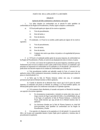 PARTE VIII. DE LA APELACIÓN Y LA REVISIÓN
Artículo 81
Apelación del fallo condenatorio o absolutorio o de la pena
1. Los fallos dictados de conformidad con el artículo 74 serán apelables de
conformidad con las Reglas de Procedimiento y Prueba, según se dispone a continuación:
a) El Fiscal podrá apelar por alguno de los motivos siguientes:
i) Vicio de procedimiento;
ii) Error de hecho; o
iii) Error de derecho;
b) El condenado, o el Fiscal en su nombre, podrá apelar por alguno de los motivos
siguientes:
i) Vicio de procedimiento;
ii) Error de hecho;
iii) Error de derecho;
iv) Cualquier otro motivo que afecte a la justicia o a la regularidad del proceso
o del fallo.
2. a) El Fiscal o el condenado podrán apelar de una pena impuesta, de conformidad con
las Reglas de Procedimiento y Prueba, en razón de una desproporción entre el crimen y la pena;
b) La Corte, si al conocer de la apelación de una pena impuesta, considerase que hay
fundamentos para revocar la condena en todo o parte, podrá invitar al Fiscal y al condenado a que
presenten sus argumentos de conformidad con los apartados a) o b) del párrafo 1 del artículo 81 y
podrá dictar una decisión respecto de la condena de conformidad con el artículo 83;
c) Este procedimiento también será aplicable cuando la Corte, al conocer de una
apelación contra el fallo condenatorio únicamente, considere que hay fundamentos para reducir la
pena en virtud del párrafo 2 a).
3. a) Salvo que la Sala de Primera Instancia ordene otra cosa, el condenado
permanecerá privado de libertad mientras se falla la apelación;
b) Cuando la duración de la detención fuese mayor que la de la pena de prisión
impuesta, el condenado será puesto en libertad; sin embargo, si el Fiscal también apelase, esa
libertad podrá quedar sujeta a las condiciones enunciadas en el apartado siguiente;
c) Si la sentencia fuere absolutoria, el acusado será puesto en libertad de inmediato,
con sujeción a las normas siguientes:
i) En circunstancias excepcionales y teniendo en cuenta entre otras cosas, el
riesgo concreto de fuga, la gravedad del delito y las probabilidades de que
se dé lugar a la apelación, la Sala de Primera Instancia, a solicitud del
Fiscal, podrá decretar que siga privado de la libertad mientras dure la
apelación;
ii) Las decisiones dictadas por la Sala de Primera Instancia en virtud del
inciso precedente serán apelables de conformidad con las Reglas de
Procedimiento y Prueba.
4. Con sujeción a lo dispuesto en los apartados a) y b) del párrafo 3, la ejecución del
fallo o de la pena será suspendida durante el plazo fijado para la apelación y mientras dure el
procedimiento de apelación.
46
 