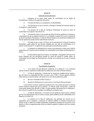 Artículo 82
Apelación de otras decisiones
1. Cualquiera de las partes podrá apelar, de conformidad con las Reglas de
Procedimiento y Prueba, de las siguientes decisiones:
a) Una decisión relativa a la competencia o la admisibilidad;
b) Una decisión por la que se autorice o deniegue la libertad de la persona objeto de
investigación o enjuiciamiento;
c) Una decisión de la Sala de Cuestiones Preliminares de actuar de oficio de
conformidad con el párrafo 3 del artículo 56;
d) Una decisión relativa a una cuestión que afecte de forma significativa a la justicia y
a la prontitud con que se sustancia el proceso o a su resultado y respecto de la cual, en opinión de
la Sala de Cuestiones Preliminares o la Sala de Primera Instancia, una resolución inmediata de la
Sala de Apelaciones pueda acelerar materialmente el proceso.
2. El Estado de que se trate o el Fiscal, con la autorización de la Sala de Cuestiones
Preliminares, podrá apelar de una decisión adoptada por esta Sala de conformidad con el
párrafo 3 d) del artículo 57. La apelación será sustanciada en procedimiento sumario.
3. La apelación no suspenderá por sí misma el procedimiento a menos que la Sala de
Apelaciones así lo resuelva, previa solicitud y de conformidad con las Reglas de Procedimiento y
Prueba.
4. El representante legal de las víctimas, el condenado o el propietario de buena fe de
bienes afectados por una providencia dictada en virtud del artículo 75 podrán apelar, de
conformidad con las Reglas de Procedimiento y Prueba, de la decisión por la cual se conceda
reparación.
Artículo 83
Procedimiento de apelación
1. A los efectos del procedimiento establecido en el artículo 81 y en el presente
artículo, la Sala de Apelaciones tendrá todas las atribuciones de la Sala de Primera Instancia.
2. La Sala de Apelaciones, si decide que las actuaciones apeladas fueron injustas y
que ello afecta a la regularidad del fallo o la pena o que el fallo o la pena apelados adolecen
efectivamente de errores de hecho o de derecho o de vicios de procedimiento, podrá:
a) Revocar o enmendar el fallo o la pena; o
b) Decretar la celebración de un nuevo juicio en otra Sala de Primera Instancia.
A estos efectos, la Sala de Apelaciones podrá devolver una cuestión de hecho a la Sala de
Primera Instancia original para que la examine y le informe según corresponda, o podrá ella
misma pedir pruebas para dirimirla. El fallo o la pena apelados únicamente por el condenado, o
por el Fiscal en nombre de éste, no podrán ser modificados en perjuicio suyo.
3. La Sala de Apelaciones, si al conocer de una apelación contra la pena, considera
que hay una desproporción entre el crimen y la pena, podrá modificar ésta de conformidad con lo
dispuesto en la Parte VII.
4. La sentencia de la Sala de Apelaciones será aprobada por mayoría de los
magistrados que la componen y anunciada en audiencia pública. La sentencia enunciará las
razones en que se funda. De no haber unanimidad, consignará las opiniones de la mayoría y de la
minoría, si bien un magistrado podrá emitir una opinión separada o disidente sobre una cuestión
de derecho.
47
 