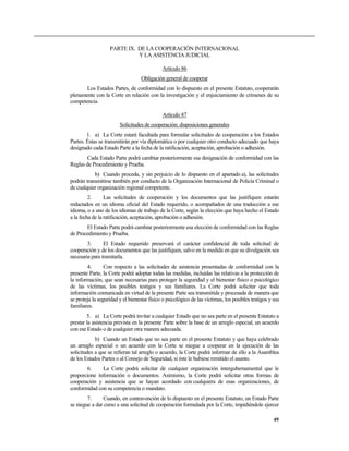 PARTE IX. DE LA COOPERACIÓN INTERNACIONAL
Y LA ASISTENCIA JUDICIAL
Artículo 86
Obligación general de cooperar
Los Estados Partes, de conformidad con lo dispuesto en el presente Estatuto, cooperarán
plenamente con la Corte en relación con la investigación y el enjuiciamiento de crímenes de su
competencia.
Artículo 87
Solicitudes de cooperación: disposiciones generales
1. a) La Corte estará facultada para formular solicitudes de cooperación a los Estados
Partes. Éstas se transmitirán por vía diplomática o por cualquier otro conducto adecuado que haya
designado cada Estado Parte a la fecha de la ratificación, aceptación, aprobación o adhesión.
Cada Estado Parte podrá cambiar posteriormente esa designación de conformidad con las
Reglas de Procedimiento y Prueba.
b) Cuando proceda, y sin perjuicio de lo dispuesto en el apartado a), las solicitudes
podrán transmitirse también por conducto de la Organización Internacional de Policía Criminal o
de cualquier organización regional competente.
2. Las solicitudes de cooperación y los documentos que las justifiquen estarán
redactados en un idioma oficial del Estado requerido, o acompañados de una traducción a ese
idioma, o a uno de los idiomas de trabajo de la Corte, según la elección que haya hecho el Estado
a la fecha de la ratificación, aceptación, aprobación o adhesión.
El Estado Parte podrá cambiar posteriormente esa elección de conformidad con las Reglas
de Procedimiento y Prueba.
3. El Estado requerido preservará el carácter confidencial de toda solicitud de
cooperación y de los documentos que las justifiquen, salvo en la medida en que su divulgación sea
necesaria para tramitarla.
4. Con respecto a las solicitudes de asistencia presentadas de conformidad con la
presente Parte, la Corte podrá adoptar todas las medidas, incluidas las relativas a la protección de
la información, que sean necesarias para proteger la seguridad y el bienestar físico o psicológico
de las víctimas, los posibles testigos y sus familiares. La Corte podrá solicitar que toda
información comunicada en virtud de la presente Parte sea transmitida y procesada de manera que
se proteja la seguridad y el bienestar físico o psicológico de las víctimas, los posibles testigos y sus
familiares.
5. a) La Corte podrá invitar a cualquier Estado que no sea parte en el presente Estatuto a
prestar la asistencia prevista en la presente Parte sobre la base de un arreglo especial, un acuerdo
con ese Estado o de cualquier otra manera adecuada.
b) Cuando un Estado que no sea parte en el presente Estatuto y que haya celebrado
un arreglo especial o un acuerdo con la Corte se niegue a cooperar en la ejecución de las
solicitudes a que se refieran tal arreglo o acuerdo, la Corte podrá informar de ello a la Asamblea
de los Estados Partes o al Consejo de Seguridad, si éste le hubiese remitido el asunto.
6. La Corte podrá solicitar de cualquier organización intergubernamental que le
proporcione información o documentos. Asimismo, la Corte podrá solicitar otras formas de
cooperación y asistencia que se hayan acordado con cualquiera de esas organizaciones, de
conformidad con su competencia o mandato.
7. Cuando, en contravención de lo dispuesto en el presente Estatuto, un Estado Parte
se niegue a dar curso a una solicitud de cooperación formulada por la Corte, impidiéndole ejercer
49
 