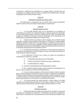 sus funciones y atribuciones de conformidad con el presente Estatuto, ésta podrá hacer una
constatación en ese sentido y remitir la cuestión a la Asamblea de los Estados Partes o al Consejo
de Seguridad, si éste le hubiese remitido el asunto.
Artículo 88
Procedimientos aplicables en el derecho interno
Los Estados Partes se asegurarán de que en el derecho interno existan procedimientos
aplicables a todas las formas de cooperación especificadas en la presente parte.
Artículo 89
Entrega de personas a la Corte
1. La Corte podrá transmitir, junto con los antecedentes que la justifiquen de
conformidad con el artículo 91, una solicitud de detención y entrega de una persona a todo Estado
en cuyo territorio pueda hallarse y solicitará la cooperación de ese Estado. Los Estados Partes
cumplirán las solicitudes de detención y entrega de conformidad con las disposiciones de la
presente parte y el procedimiento establecido en su derecho interno.
2. Cuando la persona cuya entrega se pida la impugne ante un tribunal nacional
oponiendo la excepción de cosa juzgada de conformidad con el artículo 20, el Estado requerido
celebrará de inmediato consultas con la Corte para determinar si ha habido una decisión sobre la
admisibilidad de la causa. Si la causa es admisible, el Estado requerido cumplirá la solicitud. Si
está pendiente la decisión sobre la admisibilidad, el Estado requerido podrá aplazar la ejecución de
la solicitud de entrega hasta que la Corte adopte esa decisión.
3. a) El Estado Parte autorizará de conformidad con su derecho procesal el tránsito por
su territorio de una persona que otro Estado entregue a la Corte, salvo cuando el tránsito por ese
Estado obstaculice o demore la entrega;
b) La solicitud de la Corte de que se autorice ese tránsito será transmitida de
conformidad con el artículo 87 y contendrá:
i) Una descripción de la persona que será transportada;
ii) Una breve exposición de los hechos de la causa y su tipificación; y
iii) La orden de detención y entrega;
c) La persona transportada permanecerá detenida durante el tránsito;
d) No se requerirá autorización alguna cuando la persona sea transportada por vía
aérea y no se prevea aterrizar en el territorio del Estado de tránsito;
e) En caso de aterrizaje imprevisto en el territorio del Estado de tránsito, éste podrá
pedir a la Corte que presente una solicitud de tránsito con arreglo a lo dispuesto en el apartado b).
El Estado de tránsito detendrá a la persona transportada mientras se recibe la solicitud de la Corte
y se efectúa el tránsito; sin embargo, la detención no podrá prolongarse más de 96 horas contadas
desde el aterrizaje imprevisto si la solicitud no es recibida dentro de ese plazo.
4. Si la persona buscada está siendo enjuiciada o cumple condena en el Estado
requerido por un crimen distinto de aquel por el cual se pide su entrega a la Corte, el Estado
requerido, después de haber decidido conceder la entrega, celebrará consultas con la Corte.
Artículo 90
Solicitudes concurrentes
1. El Estado Parte que haya recibido una solicitud de la Corte relativa a la entrega de
una persona de conformidad con el artículo 89, y reciba además una solicitud de cualquier otro
Estado relativa a la extradición de la misma persona por la misma conducta que constituya la base
50
 