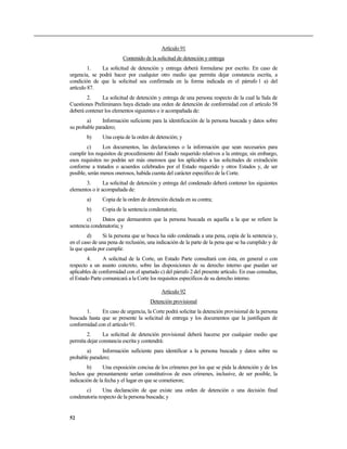 Artículo 91
Contenido de la solicitud de detención y entrega
1. La solicitud de detención y entrega deberá formularse por escrito. En caso de
urgencia, se podrá hacer por cualquier otro medio que permita dejar constancia escrita, a
condición de que la solicitud sea confirmada en la forma indicada en el párrafo 1 a) del
artículo 87.
2. La solicitud de detención y entrega de una persona respecto de la cual la Sala de
Cuestiones Preliminares haya dictado una orden de detención de conformidad con el artículo 58
deberá contener los elementos siguientes o ir acompañada de:
a) Información suficiente para la identificación de la persona buscada y datos sobre
su probable paradero;
b) Una copia de la orden de detención; y
c) Los documentos, las declaraciones o la información que sean necesarios para
cumplir los requisitos de procedimiento del Estado requerido relativos a la entrega; sin embargo,
esos requisitos no podrán ser más onerosos que los aplicables a las solicitudes de extradición
conforme a tratados o acuerdos celebrados por el Estado requerido y otros Estados y, de ser
posible, serán menos onerosos, habida cuenta del carácter específico de la Corte.
3. La solicitud de detención y entrega del condenado deberá contener los siguientes
elementos o ir acompañada de:
a) Copia de la orden de detención dictada en su contra;
b) Copia de la sentencia condenatoria;
c) Datos que demuestren que la persona buscada es aquella a la que se refiere la
sentencia condenatoria; y
d) Si la persona que se busca ha sido condenada a una pena, copia de la sentencia y,
en el caso de una pena de reclusión, una indicación de la parte de la pena que se ha cumplido y de
la que queda por cumplir.
4. A solicitud de la Corte, un Estado Parte consultará con ésta, en general o con
respecto a un asunto concreto, sobre las disposiciones de su derecho interno que puedan ser
aplicables de conformidad con el apartado c) del párrafo 2 del presente artículo. En esas consultas,
el Estado Parte comunicará a la Corte los requisitos específicos de su derecho interno.
Artículo 92
Detención provisional
1. En caso de urgencia, la Corte podrá solicitar la detención provisional de la persona
buscada hasta que se presente la solicitud de entrega y los documentos que la justifiquen de
conformidad con el artículo 91.
2. La solicitud de detención provisional deberá hacerse por cualquier medio que
permita dejar constancia escrita y contendrá:
a) Información suficiente para identificar a la persona buscada y datos sobre su
probable paradero;
b) Una exposición concisa de los crímenes por los que se pida la detención y de los
hechos que presuntamente serían constitutivos de esos crímenes, inclusive, de ser posible, la
indicación de la fecha y el lugar en que se cometieron;
c) Una declaración de que existe una orden de detención o una decisión final
condenatoria respecto de la persona buscada; y
52
 