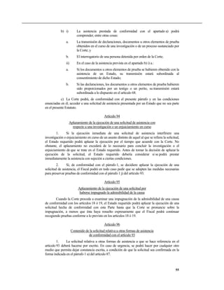 b) i) La asistencia prestada de conformidad con el apartado a) podrá
comprender, entre otras cosas:
a. La transmisión de declaraciones, documentos u otros elementos de prueba
obtenidos en el curso de una investigación o de un proceso sustanciado por
la Corte; y
b. El interrogatorio de una persona detenida por orden de la Corte;
ii) En el caso de la asistencia prevista en el apartado b) i) a.:
a. Si los documentos u otros elementos de prueba se hubieren obtenido con la
asistencia de un Estado, su transmisión estará subordinada al
consentimiento de dicho Estado;
b. Si las declaraciones, los documentos u otros elementos de prueba hubieren
sido proporcionados por un testigo o un perito, su transmisión estará
subordinada a lo dispuesto en el artículo 68.
c) La Corte podrá, de conformidad con el presente párrafo y en las condiciones
enunciadas en él, acceder a una solicitud de asistencia presentada por un Estado que no sea parte
en el presente Estatuto.
Artículo 94
Aplazamiento de la ejecución de una solicitud de asistencia con
respecto a una investigación o un enjuiciamiento en curso
1. Si la ejecución inmediata de una solicitud de asistencia interfiriere una
investigación o enjuiciamiento en curso de un asunto distinto de aquel al que se refiera la solicitud,
el Estado requerido podrá aplazar la ejecución por el tiempo que acuerde con la Corte. No
obstante, el aplazamiento no excederá de lo necesario para concluir la investigación o el
enjuiciamiento de que se trate en el Estado requerido. Antes de tomar la decisión de aplazar la
ejecución de la solicitud, el Estado requerido debería considerar si se podrá prestar
inmediatamente la asistencia con sujeción a ciertas condiciones.
2. Si, de conformidad con el párrafo 1, se decidiere aplazar la ejecución de una
solicitud de asistencia, el Fiscal podrá en todo caso pedir que se adopten las medidas necesarias
para preservar pruebas de conformidad con el párrafo 1 j) del artículo 93.
Artículo 95
Aplazamiento de la ejecución de una solicitud por
haberse impugnado la admisibilidad de la causa
Cuando la Corte proceda a examinar una impugnación de la admisibilidad de una causa
de conformidad con los artículos 18 ó 19, el Estado requerido podrá aplazar la ejecución de una
solicitud hecha de conformidad con esta Parte hasta que la Corte se pronuncie sobre la
impugnación, a menos que ésta haya resuelto expresamente que el Fiscal podrá continuar
recogiendo pruebas conforme a lo previsto en los artículos 18 ó 19.
Artículo 96
Contenido de la solicitud relativa a otras formas de asistencia
de conformidad con el artículo 93
1. La solicitud relativa a otras formas de asistencia a que se hace referencia en el
artículo 93 deberá hacerse por escrito. En caso de urgencia, se podrá hacer por cualquier otro
medio que permita dejar constancia escrita, a condición de que la solicitud sea confirmada en la
forma indicada en el párrafo 1 a) del artículo 87.
55
 