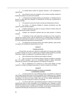 2. La solicitud deberá contener los siguientes elementos o estar acompañada de,
según proceda:
a) Una exposición concisa de su propósito y de la asistencia solicitada, incluidos los
fundamentos jurídicos y los motivos de la solicitud;
b) La información más detallada posible acerca del paradero o la identificación de la
persona o el lugar objeto de la búsqueda o la identificación, de forma que se pueda prestar la
asistencia solicitada;
c) Una exposición concisa de los hechos esenciales que fundamentan la solicitud;
d) Las razones y la indicación detallada de cualquier procedimiento que deba
seguirse o requisito que deba cumplirse;
e) Cualquier información que pueda ser necesaria conforme al derecho interno del
Estado requerido para cumplir la solicitud; y
f) Cualquier otra información pertinente para que pueda prestarse la asistencia
solicitada.
3. A solicitud de la Corte, todo Estado Parte consultará con la Corte, en general o
respecto de un asunto concreto, sobre las disposiciones de su derecho interno que puedan ser
aplicables de conformidad con el párrafo 2 e). En esas consultas, los Estados Partes comunicarán a
la Corte las disposiciones específicas de su derecho interno.
4. Las disposiciones del presente artículo serán también aplicables, según proceda,
con respecto a las solicitudes de asistencia hechas a la Corte.
Artículo 97
Consultas con la Corte
El Estado Parte que reciba una solicitud de conformidad con la presente parte celebrará
sin dilación consultas con la Corte si considera que la solicitud le plantea problemas que puedan
obstaculizar o impedir su cumplimiento. Esos problemas podrían ser, entre otros:
a) Que la información fuese insuficiente para cumplir la solicitud;
b) Que, en el caso de una solicitud de entrega, la persona no pudiera ser localizada,
pese a los intentos realizados, o que en la investigación realizada se hubiere determinado
claramente que la persona en el Estado requerido no es la indicada en la solicitud; o
c) Que el cumplimiento de la solicitud en su forma actual obligare al Estado
requerido a no cumplir una obligación preexistente en virtud de un tratado con otro Estado.
Artículo 98
Cooperación con respecto a la renuncia a la inmunidad
y consentimiento a la entrega
1. La Corte no dará curso a una solicitud de entrega o de asistencia en virtud de la
cual el Estado requerido deba actuar en forma incompatible con las obligaciones que le imponga
el derecho internacional con respecto a la inmunidad de un Estado o la inmunidad diplomática de
una persona o un bien de un tercer Estado, salvo que la Corte obtenga anteriormente la
cooperación de ese tercer Estado para la renuncia a la inmunidad.
2. La Corte no dará curso a una solicitud de entrega en virtud de la cual el Estado
requerido deba actuar en forma incompatible con las obligaciones que le imponga un acuerdo
internacional conforme al cual se requiera el consentimiento del Estado que envíe para entregar a
la Corte a una persona sujeta a la jurisdicción de ese Estado, a menos que ésta obtenga primero la
cooperación del Estado que envíe para que dé su consentimiento a la entrega.
56
 