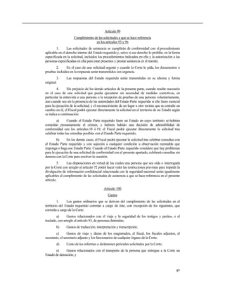 Artículo 99
Cumplimiento de las solicitudes a que se hace referencia
en los artículos 93 y 96
1. Las solicitudes de asistencia se cumplirán de conformidad con el procedimiento
aplicable en el derecho interno del Estado requerido y, salvo si ese derecho lo prohíbe, en la forma
especificada en la solicitud, incluidos los procedimientos indicados en ella y la autorización a las
personas especificadas en ella para estar presentes y prestar asistencia en el trámite.
2. En el caso de una solicitud urgente y cuando la Corte lo pida, los documentos o
pruebas incluidos en la respuesta serán transmitidos con urgencia.
3. Las respuestas del Estado requerido serán transmitidas en su idioma y forma
original.
4. Sin perjuicio de los demás artículos de la presente parte, cuando resulte necesario
en el caso de una solicitud que pueda ejecutarse sin necesidad de medidas coercitivas, en
particular la entrevista a una persona o la recepción de pruebas de una persona voluntariamente,
aun cuando sea sin la presencia de las autoridades del Estado Parte requerido si ello fuere esencial
para la ejecución de la solicitud, y el reconocimiento de un lugar u otro recinto que no entrañe un
cambio en él, el Fiscal podrá ejecutar directamente la solicitud en el territorio de un Estado según
se indica a continuación:
a) Cuando el Estado Parte requerido fuere un Estado en cuyo territorio se hubiera
cometido presuntamente el crimen, y hubiere habido una decisión de admisibilidad de
conformidad con los artículos 18 ó 19, el Fiscal podrá ejecutar directamente la solicitud tras
celebrar todas las consultas posibles con el Estado Parte requerido;
b) En los demás casos, el Fiscal podrá ejecutar la solicitud tras celebrar consultas con
el Estado Parte requerido y con sujeción a cualquier condición u observación razonable que
imponga o haga ese Estado Parte. Cuando el Estado Parte requerido considere que hay problemas
para la ejecución de una solicitud de conformidad con el presente apartado, celebrará consultas sin
demora con la Corte para resolver la cuestión.
5. Las disposiciones en virtud de las cuales una persona que sea oída o interrogada
por la Corte con arreglo al artículo 72 podrá hacer valer las restricciones previstas para impedir la
divulgación de información confidencial relacionada con la seguridad nacional serán igualmente
aplicables al cumplimiento de las solicitudes de asistencia a que se hace referencia en el presente
artículo.
Artículo 100
Gastos
1. Los gastos ordinarios que se deriven del cumplimiento de las solicitudes en el
territorio del Estado requerido correrán a cargo de éste, con excepción de los siguientes, que
correrán a cargo de la Corte:
a) Gastos relacionados con el viaje y la seguridad de los testigos y peritos, o el
traslado, con arreglo al artículo 93, de personas detenidas;
b) Gastos de traducción, interpretación y transcripción;
c) Gastos de viaje y dietas de los magistrados, el fiscal, los fiscales adjuntos, el
secretario, el secretario adjunto y los funcionarios de cualquier órgano de la Corte;
d) Costo de los informes o dictámenes periciales solicitados por la Corte;
e) Gastos relacionados con el transporte de la persona que entregue a la Corte un
Estado de detención; y
57
 