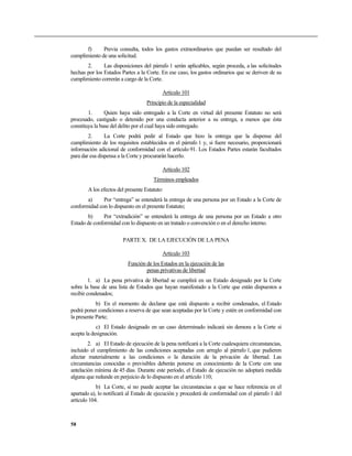 f) Previa consulta, todos los gastos extraordinarios que puedan ser resultado del
cumplimiento de una solicitud.
2. Las disposiciones del párrafo 1 serán aplicables, según proceda, a las solicitudes
hechas por los Estados Partes a la Corte. En ese caso, los gastos ordinarios que se deriven de su
cumplimiento correrán a cargo de la Corte.
Artículo 101
Principio de la especialidad
1. Quien haya sido entregado a la Corte en virtud del presente Estatuto no será
procesado, castigado o detenido por una conducta anterior a su entrega, a menos que ésta
constituya la base del delito por el cual haya sido entregado.
2. La Corte podrá pedir al Estado que hizo la entrega que la dispense del
cumplimiento de los requisitos establecidos en el párrafo 1 y, si fuere necesario, proporcionará
información adicional de conformidad con el artículo 91. Los Estados Partes estarán facultados
para dar esa dispensa a la Corte y procurarán hacerlo.
Artículo 102
Términos empleados
A los efectos del presente Estatuto:
a) Por “entrega” se entenderá la entrega de una persona por un Estado a la Corte de
conformidad con lo dispuesto en el presente Estatuto;
b) Por “extradición” se entenderá la entrega de una persona por un Estado a otro
Estado de conformidad con lo dispuesto en un tratado o convención o en el derecho interno.
PARTE X. DE LA EJECUCIÓN DE LA PENA
Artículo 103
Función de los Estados en la ejecución de las
penas privativas de libertad
1. a) La pena privativa de libertad se cumplirá en un Estado designado por la Corte
sobre la base de una lista de Estados que hayan manifestado a la Corte que están dispuestos a
recibir condenados;
b) En el momento de declarar que está dispuesto a recibir condenados, el Estado
podrá poner condiciones a reserva de que sean aceptadas por la Corte y estén en conformidad con
la presente Parte;
c) El Estado designado en un caso determinado indicará sin demora a la Corte si
acepta la designación.
2. a) El Estado de ejecución de la pena notificará a la Corte cualesquiera circunstancias,
incluido el cumplimiento de las condiciones aceptadas con arreglo al párrafo 1, que pudieren
afectar materialmente a las condiciones o la duración de la privación de libertad. Las
circunstancias conocidas o previsibles deberán ponerse en conocimiento de la Corte con una
antelación mínima de 45 días. Durante este período, el Estado de ejecución no adoptará medida
alguna que redunde en perjuicio de lo dispuesto en el artículo 110;
b) La Corte, si no puede aceptar las circunstancias a que se hace referencia en el
apartado a), lo notificará al Estado de ejecución y procederá de conformidad con el párrafo 1 del
artículo 104.
58
 