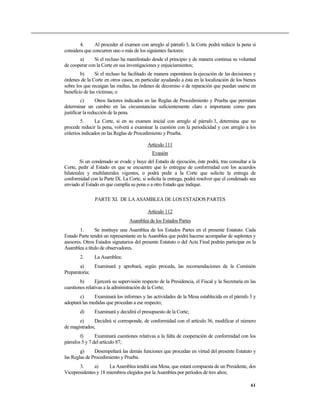 4. Al proceder al examen con arreglo al párrafo 3, la Corte podrá reducir la pena si
considera que concurren uno o más de los siguientes factores:
a) Si el recluso ha manifestado desde el principio y de manera continua su voluntad
de cooperar con la Corte en sus investigaciones y enjuiciamientos;
b) Si el recluso ha facilitado de manera espontánea la ejecución de las decisiones y
órdenes de la Corte en otros casos, en particular ayudando a ésta en la localización de los bienes
sobre los que recaigan las multas, las órdenes de decomiso o de reparación que puedan usarse en
beneficio de las víctimas; o
c) Otros factores indicados en las Reglas de Procedimiento y Prueba que permitan
determinar un cambio en las circunstancias suficientemente claro e importante como para
justificar la reducción de la pena.
5. La Corte, si en su examen inicial con arreglo al párrafo 3, determina que no
procede reducir la pena, volverá a examinar la cuestión con la periodicidad y con arreglo a los
criterios indicados en las Reglas de Procedimiento y Prueba.
Artículo 111
Evasión
Si un condenado se evade y huye del Estado de ejecución, éste podrá, tras consultar a la
Corte, pedir al Estado en que se encuentre que lo entregue de conformidad con los acuerdos
bilaterales y multilaterales vigentes, o podrá pedir a la Corte que solicite la entrega de
conformidad con la Parte IX. La Corte, si solicita la entrega, podrá resolver que el condenado sea
enviado al Estado en que cumplía su pena o a otro Estado que indique.
PARTE XI. DE LA ASAMBLEA DE LOS ESTADOS PARTES
Artículo 112
Asamblea de los Estados Partes
1. Se instituye una Asamblea de los Estados Partes en el presente Estatuto. Cada
Estado Parte tendrá un representante en la Asamblea que podrá hacerse acompañar de suplentes y
asesores. Otros Estados signatarios del presente Estatuto o del Acta Final podrán participar en la
Asamblea a título de observadores.
2. La Asamblea:
a) Examinará y aprobará, según proceda, las recomendaciones de la Comisión
Preparatoria;
b) Ejercerá su supervisión respecto de la Presidencia, el Fiscal y la Secretaría en las
cuestiones relativas a la administración de la Corte;
c) Examinará los informes y las actividades de la Mesa establecida en el párrafo 3 y
adoptará las medidas que procedan a ese respecto;
d) Examinará y decidirá el presupuesto de la Corte;
e) Decidirá si corresponde, de conformidad con el artículo 36, modificar el número
de magistrados;
f) Examinará cuestiones relativas a la falta de cooperación de conformidad con los
párrafos 5 y 7 del artículo 87;
g) Desempeñará las demás funciones que procedan en virtud del presente Estatuto y
las Reglas de Procedimiento y Prueba.
3. a) La Asamblea tendrá una Mesa, que estará compuesta de un Presidente, dos
Vicepresidentes y 18 miembros elegidos por la Asamblea por períodos de tres años;
61
 
