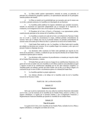 b) La Mesa tendrá carácter representativo, teniendo en cuenta, en particular, el
principio de la distribución geográfica equitativa y la representación adecuada de los principales
sistemas jurídicos del mundo;
c) La Mesa se reunirá con la periodicidad que sea necesaria, pero por lo menos una
vez al año, y prestará asistencia a la Asamblea en el desempeño de sus funciones.
4. La Asamblea podrá establecer los órganos subsidiarios que considere necesarios,
incluido un mecanismo de supervisión independiente que se encargará de la inspección, la
evaluación y la investigación de la Corte a fin de mejorar su eficiencia y economía.
5. El Presidente de la Corte, el Fiscal y el Secretario o sus representantes podrán,
cuando proceda, participar en las sesiones de la Asamblea y de la Mesa.
6. La Asamblea se reunirá en la sede de la Corte o en la Sede de las Naciones Unidas
una vez al año y, cuando las circunstancias lo exijan, celebrará períodos extraordinarios de
sesiones. Salvo que se indique otra cosa en el presente Estatuto, los períodos extraordinarios de
sesiones serán convocados por la Mesa de oficio o a petición de un tercio de los Estados Partes.
7. Cada Estado Parte tendrá un voto. La Asamblea y la Mesa harán todo lo posible
por adoptar sus decisiones por consenso. Si no se pudiere llegar a un consenso y salvo que en el
presente Estatuto se disponga otra cosa:
a) Las decisiones sobre cuestiones de fondo serán aprobadas por mayoría de dos
tercios de los presentes y votantes, a condición de que una mayoría absoluta de los Estados Partes
constituirá el quórum para la votación;
b) Las decisiones sobre cuestiones de procedimiento se tomarán por mayoría simple
de los Estados Partes presentes y votantes.
8. El Estado Parte que esté en mora en el pago de sus contribuciones financieras a los
gastos de la Corte no tendrá voto en la Asamblea ni en la Mesa cuando la suma adeudada sea igual
o superior al total de las contribuciones adeudadas por los dos años anteriores completos. La
Asamblea podrá, sin embargo, permitir que dicho Estado vote en ella y en la Mesa si llegare a la
conclusión de que la mora se debe a circunstancias ajenas a la voluntad del Estado Parte.
9. La Asamblea aprobará su propio reglamento.
10. Los idiomas oficiales y de trabajo de la Asamblea serán los de la Asamblea
General de las Naciones Unidas.
PARTE XII. DE LA FINANCIACIÓN
Artículo 113
Reglamento Financiero
Salvo que se prevea expresamente otra cosa, todas las cuestiones financieras relacionadas
con la Corte y con las reuniones de la Asamblea de los Estados Partes, inclusive su Mesa y sus
órganos subsidiarios, se regirán por el presente Estatuto y por el Reglamento Financiero y
Reglamentación Financiera Detallada que apruebe la Asamblea de los Estados Partes.
Artículo 114
Pago de los gastos
Los gastos de la Corte y de la Asamblea de los Estados Partes, incluidos los de su Mesa y
órganos subsidiarios, se sufragarán con fondos de la Corte.
62
 