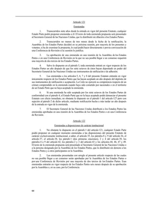 Artículo 121
Enmiendas
1. Transcurridos siete años desde la entrada en vigor del presente Estatuto, cualquier
Estado Parte podrá proponer enmiendas a él. El texto de toda enmienda propuesta será presentado
al Secretario General de las Naciones Unidas, que lo distribuirá sin dilación a los Estados Partes.
2. Transcurridos no menos de tres meses desde la fecha de la notificación, la
Asamblea de los Estados Partes decidirá en su próxima reunión, por mayoría de los presentes y
votantes, si ha de examinar la propuesta, lo cual podrá hacer directamente o previa convocación de
una Conferencia de Revisión si la cuestión lo justifica.
3. La aprobación de una enmienda en una reunión de la Asamblea de los Estados
Partes o en una Conferencia de Revisión en la que no sea posible llegar a un consenso requerirá
una mayoría de dos tercios de los Estados Partes.
4. Salvo lo dispuesto en el párrafo 5, toda enmienda entrará en vigor respecto de los
Estados Partes un año después de que los siete octavos de éstos hayan depositado en poder del
Secretario General de las Naciones Unidas sus instrumentos de ratificación o de adhesión.
5. Las enmiendas a los artículos 5, 6, 7 y 8 del presente Estatuto entrarán en vigor
únicamente respecto de los Estados Partes que las hayan aceptado un año después del depósito de
sus instrumentos de ratificación o aceptación. La Corte no ejercerá su competencia respecto de un
crimen comprendido en la enmienda cuando haya sido cometido por nacionales o en el territorio
de un Estado Parte que no haya aceptado la enmienda.
6. Si una enmienda ha sido aceptada por los siete octavos de los Estados Partes de
conformidad con el párrafo 4, el Estado Parte que no la haya aceptado podrá denunciar el presente
Estatuto con efecto inmediato, no obstante lo dispuesto en el párrafo 1 del artículo 127 pero con
sujeción al párrafo 2 de dicho artículo, mediante notificación hecha a más tardar un año después
de la entrada en vigor de la enmienda.
7. El Secretario General de las Naciones Unidas distribuirá a los Estados Partes las
enmiendas aprobadas en una reunión de la Asamblea de los Estados Partes o en una Conferencia
de Revisión.
Artículo 122
Enmiendas a disposiciones de carácter institucional
1. No obstante lo dispuesto en el párrafo 1 del artículo 121, cualquier Estado Parte
podrá proponer en cualquier momento enmiendas a las disposiciones del presente Estatuto de
carácter exclusivamente institucional, a saber, el artículo 35, los párrafos 8 y 9 del artículo 36, el
artículo 37, el artículo 38, los párrafo 1 (dos primeras oraciones), 2 y 4 del artículo 39, los
párrafos 4 a 9 del artículo 42, los párrafos 2 y 3 del artículo 43 y los artículos 44, 46, 47 y 49.
El texto de la enmienda propuesta será presentado al Secretario General de las Naciones Unidas o
a la persona designada por la Asamblea de los Estados Partes, que lo distribuirá sin demora a los
Estados Partes y a otros participantes en la Asamblea.
2. Las enmiendas presentadas con arreglo al presente artículo respecto de las cuales
no sea posible llegar a un consenso serán aprobadas por la Asamblea de los Estados Partes o
por una Conferencia de Revisión por una mayoría de dos tercios de los Estados Partes. Esas
enmiendas entrarán en vigor respecto de los Estados Partes seis meses después de su aprobación
por la Asamblea o, en su caso, por la Conferencia.
64
 