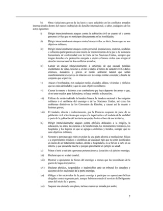 b) Otras violaciones graves de las leyes y usos aplicables en los conflictos armados
internacionales dentro del marco establecido de derecho internacional, a saber, cualquiera de los
actos siguientes:
i) Dirigir intencionalmente ataques contra la población civil en cuanto tal o contra
personas civiles que no participen directamente en las hostilidades;
ii) Dirigir intencionalmente ataques contra bienes civiles, es decir, bienes que no son
objetivos militares;
iii) Dirigir intencionalmente ataques contra personal, instalaciones, material, unidades
o vehículos participantes en una misión de mantenimiento de la paz o de asistencia
humanitaria de conformidad con la Carta de las Naciones Unidas, siempre que
tengan derecho a la protección otorgada a civiles o bienes civiles con arreglo al
derecho internacional de los conflictos armados;
iv) Lanzar un ataque intencionalmente, a sabiendas de que causará pérdidas
incidentales de vidas, lesiones a civiles o daños a bienes de carácter civil o daños
extensos, duraderos y graves al medio ambiente natural que serían
manifiestamente excesivos en relación con la ventaja militar concreta y directa de
conjunto que se prevea;
v) Atacar o bombardear, por cualquier medio, ciudades, aldeas, viviendas o edificios
que no estén defendidos y que no sean objetivos militares;
vi) Causar la muerte o lesiones a un combatiente que haya depuesto las armas o que,
al no tener medios para defenderse, se haya rendido a discreción;
vii) Utilizar de modo indebido la bandera blanca, la bandera nacional o las insignias
militares o el uniforme del enemigo o de las Naciones Unidas, así como los
emblemas distintivos de los Convenios de Ginebra, y causar así la muerte o
lesiones graves;
viii) El traslado, directa o indirectamente, por la Potencia ocupante de parte de su
población civil al territorio que ocupa o la deportación o el traslado de la totalidad
o parte de la población del territorio ocupado, dentro o fuera de ese territorio;
ix) Dirigir intencionalmente ataques contra edificios dedicados a la religión, la
educación, las artes, las ciencias o la beneficencia, los monumentos históricos, los
hospitales y los lugares en que se agrupa a enfermos y heridos, siempre que no
sean objetivos militares;
x) Someter a personas que estén en poder de una parte adversa a mutilaciones físicas
o a experimentos médicos o científicos de cualquier tipo que no estén justificados
en razón de un tratamiento médico, dental u hospitalario, ni se lleven a cabo en su
interés, y que causen la muerte o pongan gravemente en peligro su salud;
xi) Matar o herir a traición a personas pertenecientes a la nación o al ejército enemigo;
xii) Declarar que no se dará cuartel;
xiii) Destruir o apoderarse de bienes del enemigo, a menos que las necesidades de la
guerra lo hagan imperativo;
xiv) Declarar abolidos, suspendidos o inadmisibles ante un tribunal los derechos y
acciones de los nacionales de la parte enemiga;
xv) Obligar a los nacionales de la parte enemiga a participar en operaciones bélicas
dirigidas contra su propio país, aunque hubieran estado al servicio del beligerante
antes del inicio de la guerra;
xvi) Saquear una ciudad o una plaza, incluso cuando es tomada por asalto;
7
 