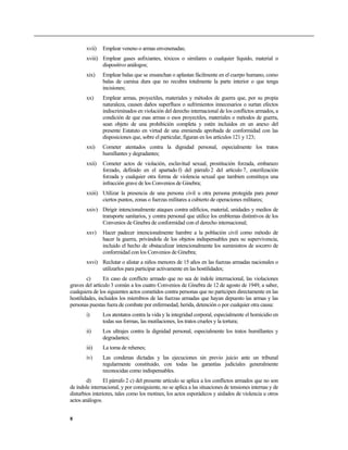 xvii) Emplear veneno o armas envenenadas;
xviii) Emplear gases asfixiantes, tóxicos o similares o cualquier líquido, material o
dispositivo análogos;
xix) Emplear balas que se ensanchan o aplastan fácilmente en el cuerpo humano, como
balas de camisa dura que no recubra totalmente la parte interior o que tenga
incisiones;
xx) Emplear armas, proyectiles, materiales y métodos de guerra que, por su propia
naturaleza, causen daños superfluos o sufrimientos innecesarios o surtan efectos
indiscriminados en violación del derecho internacional de los conflictos armados, a
condición de que esas armas o esos proyectiles, materiales o métodos de guerra,
sean objeto de una prohibición completa y estén incluidos en un anexo del
presente Estatuto en virtud de una enmienda aprobada de conformidad con las
disposiciones que, sobre el particular, figuran en los artículos 121 y 123;
xxi) Cometer atentados contra la dignidad personal, especialmente los tratos
humillantes y degradantes;
xxii) Cometer actos de violación, esclavitud sexual, prostitución forzada, embarazo
forzado, definido en el apartado f) del párrafo 2 del artículo 7, esterilización
forzada y cualquier otra forma de violencia sexual que tambien constituya una
infracción grave de los Convenios de Ginebra;
xxiii) Utilizar la presencia de una persona civil u otra persona protegida para poner
ciertos puntos, zonas o fuerzas militares a cubierto de operaciones militares;
xxiv) Dirigir intencionalmente ataques contra edificios, material, unidades y medios de
transporte sanitarios, y contra personal que utilice los emblemas distintivos de los
Convenios de Ginebra de conformidad con el derecho internacional;
xxv) Hacer padecer intencionalmente hambre a la población civil como método de
hacer la guerra, privándola de los objetos indispensables para su supervivencia,
incluido el hecho de obstaculizar intencionalmente los suministros de socorro de
conformidad con los Convenios de Ginebra;
xxvi) Reclutar o alistar a niños menores de 15 años en las fuerzas armadas nacionales o
utilizarlos para participar activamente en las hostilidades;
c) En caso de conflicto armado que no sea de índole internacional, las violaciones
graves del artículo 3 común a los cuatro Convenios de Ginebra de 12 de agosto de 1949, a saber,
cualquiera de los siguientes actos cometidos contra personas que no participen directamente en las
hostilidades, incluidos los miembros de las fuerzas armadas que hayan depuesto las armas y las
personas puestas fuera de combate por enfermedad, herida, detención o por cualquier otra causa:
i) Los atentatos contra la vida y la integridad corporal, especialmente el homicidio en
todas sus formas, las mutilaciones, los tratos crueles y la tortura;
ii) Los ultrajes contra la dignidad personal, especialmente los tratos humillantes y
degradantes;
iii) La toma de rehenes;
iv) Las condenas dictadas y las ejecuciones sin previo juicio ante un tribunal
regularmente constituido, con todas las garantías judiciales generalmente
reconocidas como indispensables.
d) El párrafo 2 c) del presente artículo se aplica a los conflictos armados que no son
de índole internacional, y por consiguiente, no se aplica a las situaciones de tensiones internas y de
disturbios interiores, tales como los motines, los actos esporádicos y aislados de violencia u otros
actos análogos.
8
 