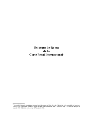 Estatuto de Roma
de la
Corte Penal Internacional*
* El texto del Estatuto de Roma que se distribuyó como documento A/CONF.183/9, de 17 de julio de 1998, enmendado por los procès-
verbaux de 10 de noviembre de 1998, 12 de julio de 1999, 30 de noviembre de 1999, 8 de mayo de 2000, 17 de enero de 2001 y 16 de
enero de 2002. El Estatuto entró en vigor el 1o
de julio de 2002.
 