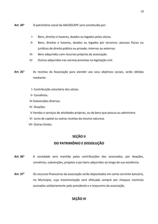 10



Art. 34°          O patrimônio social da AACOSCAPE será constituído por:


             I-      Bens, direitos e haveres, doados ou legados pelos sócios.
            II-      Bens, direitos e haveres, doados ou legados por terceiros: pessoas físicas ou
                     jurídicas de direito público ou privado, internas ou externas.
           III-      Bens adquiridos com recursos próprios da associação.
           IV-       Outros adquiridos nas normas previstas na legislação civil.


Art. 35°      As receitas da Associação para atender aos seus objetivos sociais, serão obtidas
              mediante:


             I- Contribuição voluntária dos sócios.
            II- Convênios.
           III- Subvenções diversas.
           IV- Doações.
            V-Vendas e serviços de atividades próprias, ou de bens que possua ou administre.
           VI- Juros de capital ou outras receitas da mesma natureza.
           VII- Outras fontes.


                                                SEÇÃO II
                                 DO PATRIMÔNIO E DISSOLUÇÃO


Art. 36°      A sociedade será mantida pelas contribuições dos associados, por doações,
              convênios, subvenções, projetos e por bens adquiridos ao longo de sua existência.


Art. 37°      Os recursos financeiros da associação serão depositados em conta corrente bancária,
              no Município, cuja movimentação será efetuada sempre por cheques nominais
              assinados solidariamente pelo presidente e o tesoureiro da associação.



                                                SEÇÃO III
 