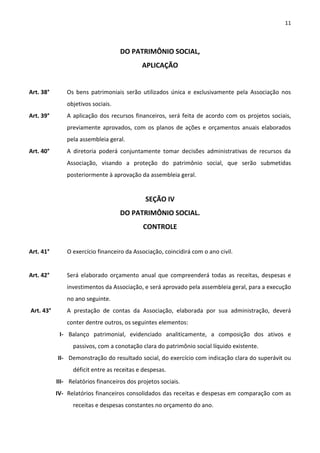 11



                                    DO PATRIMÔNIO SOCIAL,
                                             APLICAÇÃO


Art. 38°       Os bens patrimoniais serão utilizados única e exclusivamente pela Associação nos
               objetivos sociais.
Art. 39°       A aplicação dos recursos financeiros, será feita de acordo com os projetos sociais,
               previamente aprovados, com os planos de ações e orçamentos anuais elaborados
               pela assembleia geral.
Art. 40°       A diretoria poderá conjuntamente tomar decisões administrativas de recursos da
               Associação, visando a proteção do patrimônio social, que serão submetidas
               posteriormente à aprovação da assembleia geral.


                                              SEÇÃO IV
                                    DO PATRIMÔNIO SOCIAL.
                                             CONTROLE


Art. 41°       O exercício financeiro da Associação, coincidirá com o ano civil.


Art. 42°       Será elaborado orçamento anual que compreenderá todas as receitas, despesas e
               investimentos da Associação, e será aprovado pela assembleia geral, para a execução
               no ano seguinte.
Art. 43°       A prestação de contas da Associação, elaborada por sua administração, deverá
               conter dentre outros, os seguintes elementos:
            I- Balanço patrimonial, evidenciado analiticamente, a composição dos ativos e
                 passivos, com a conotação clara do patrimônio social líquido existente.
           II- Demonstração do resultado social, do exercício com indicação clara do superávit ou
                 déficit entre as receitas e despesas.
           III- Relatórios financeiros dos projetos sociais.
           IV- Relatórios financeiros consolidados das receitas e despesas em comparação com as
                 receitas e despesas constantes no orçamento do ano.
 