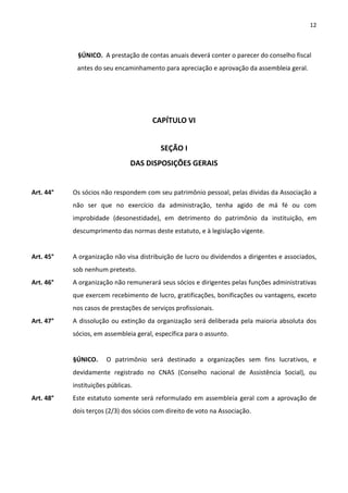 12



            §ÚNICO. A prestação de contas anuais deverá conter o parecer do conselho fiscal
            antes do seu encaminhamento para apreciação e aprovação da assembleia geral.




                                       CAPÍTULO VI


                                          SEÇÃO I
                                DAS DISPOSIÇÕES GERAIS


Art. 44°   Os sócios não respondem com seu patrimônio pessoal, pelas dívidas da Associação a
           não ser que no exercício da administração, tenha agido de má fé ou com
           improbidade (desonestidade), em detrimento do patrimônio da instituição, em
           descumprimento das normas deste estatuto, e à legislação vigente.


Art. 45°   A organização não visa distribuição de lucro ou dividendos a dirigentes e associados,
           sob nenhum pretexto.
Art. 46°   A organização não remunerará seus sócios e dirigentes pelas funções administrativas
           que exercem recebimento de lucro, gratificações, bonificações ou vantagens, exceto
           nos casos de prestações de serviços profissionais.
Art. 47°   A dissolução ou extinção da organização será deliberada pela maioria absoluta dos
           sócios, em assembleia geral, específica para o assunto.


           §ÚNICO.     O patrimônio será destinado a organizações sem fins lucrativos, e
           devidamente registrado no CNAS (Conselho nacional de Assistência Social), ou
           instituições públicas.
Art. 48°   Este estatuto somente será reformulado em assembleia geral com a aprovação de
           dois terços (2/3) dos sócios com direito de voto na Associação.
 