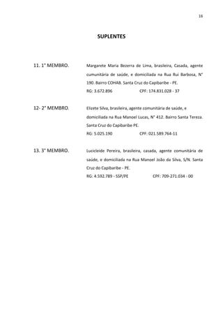 16




                       SUPLENTES



11. 1° MEMBRO.   Margarete Maria Bezerra de Lima, brasileira, Casada, agente
                 cumunitária de saúde, e domiciliada na Rua Rui Barbosa, N°
                 190. Bairro COHAB. Santa Cruz do Capibaribe - PE.
                 RG: 3.672.896                  CPF: 174.831.028 - 37


12- 2° MEMBRO.   Elizete Silva, brasileira, agente comunitária de saúde, e
                 domiciliada na Rua Manoel Lucas, N° 412. Bairro Santa Tereza.
                 Santa Cruz do Capibaribe PE.
                 RG: 5.025.190                  CPF: 021.589.764-11


13. 3° MEMBRO.   Lucicleide Pereira, brasileira, casada, agente comunitária de
                 saúde, e domiciliada na Rua Manoel João da Silva, S/N. Santa
                 Cruz do Capibaribe - PE.
                 RG: 4.592.789 - SSP/PE                CPF: 709-271.034 - 00
 