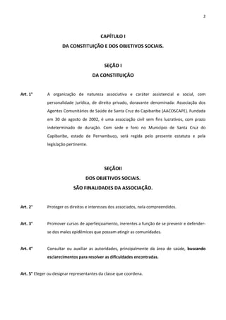 2



                                          CAPÍTULO I
                      DA CONSTITUIÇÃO E DOS OBJETIVOS SOCIAIS.


                                            SEÇÃO I
                                       DA CONSTITUIÇÃO


Art. 1°       A organização de natureza associativa e caráter assistencial e social, com
              personalidade jurídica, de direito privado, doravante denominada: Associação dos
              Agentes Comunitários de Saúde de Santa Cruz do Capibaribe (AACOSCAPE). Fundada
              em 30 de agosto de 2002, é uma associação civil sem fins lucrativos, com prazo
              indeterminado de duração. Com sede e foro no Município de Santa Cruz do
              Capibaribe, estado de Pernambuco, será regida pelo presente estatuto e pela
              legislação pertinente.




                                            SEÇÃOII
                                   DOS OBJETIVOS SOCIAIS.
                            SÃO FINALIDADES DA ASSOCIAÇÃO.


Art. 2°       Proteger os direitos e interesses dos associados, nela compreendidos.


Art. 3°       Promover cursos de aperfeiçoamento, inerentes a função de se prevenir e defender-
              se dos males epidêmicos que possam atingir as comunidades.


Art. 4°       Consultar ou auxiliar as autoridades, principalmente da área de saúde, buscando
              esclarecimentos para resolver as dificuldades encontradas.


Art. 5° Eleger ou designar representantes da classe que coordena.
 