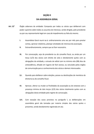 4



                                           SEÇÃO ll
                                 DA ASSEMBLEIA GERAL


Art. 12°   Órgão soberano da entidade: Composta por todos os sócios que deliberará com
           poder supremo sobre todos os assuntos de interesse, sendo dirigida, pelo presidente
           ou por seu representante legal em caso de impedimento ou falta do mesmo.


           I.      Assembleia Geral reunir-se-á: ordinariamente uma vez por mês para prestar
                   contas, apreciar relatórios, planejar atividades de interesse da associação.
           II.     Extraordinariamente, sempre que se fizer necessário.


           III.    Por convocação, seja do presidente ou do conselho fiscal, ou ainda por um
                   terço (1/3) dos sócios com direito de voto e devidamente quites com as
                   obrigações da entidade, e através de edital com no mínimo oito (08) dias de
                   antecedência, afixado em lugares de fácil acesso, ou veiculado pelos órgãos
                   de comunicação para o conhecimento dos sócios e demais interessados.


           § I.    Quando para deliberar sobre eleições, posses ou destituições de membros da
                   diretoria ou do conselho fiscal.


           IV.     Aprovar, alterar ou mudar as finalidades da associação ou do estatuto com a
                   presença mínima de dois terços (2/3) dos sócios totalmente quites com as
                   obrigações desta entidade pelo regime de convocação.


           § II.   Com exceção dos casos previstos no parágrafo I, as deliberações em
                   assembleia geral são tomadas por maioria simples dos sócios quites e
                   presentes, sendo devidamente registrada em ata.
 