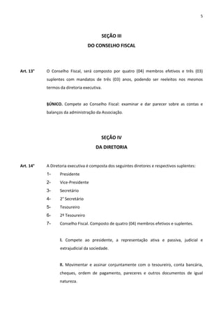 5



                                         SEÇÃO III
                                  DO CONSELHO FISCAL



Art. 13°   O Conselho Fiscal, será composto por quatro (04) membros efetivos e três (03)
           suplentes com mandatos de três (03) anos, podendo ser reeleitos nos mesmos
           termos da diretoria executiva.


           §ÚNICO. Compete ao Conselho Fiscal: examinar e dar parecer sobre as contas e
           balanços da administração da Associação.




                                        SEÇÃO IV
                                     DA DIRETORIA


Art. 14°   A Diretoria executiva é composta dos seguintes diretores e respectivos suplentes:
           1-     Presidente
           2-     Vice-Presidente
           3-     Secretário
           4-     2° Secretário
           5-     Tesoureiro
           6-     2º Tesoureiro
           7-     Conselho Fiscal. Composto de quatro (04) membros efetivos e suplentes.


                  l. Compete ao presidente, a representação ativa e passiva, judicial e
                  extrajudicial da sociedade.


                  ll. Movimentar e assinar conjuntamente com o tesoureiro, conta bancária,
                  cheques, ordem de pagamento, pareceres e outros documentos de igual
                  natureza.
 