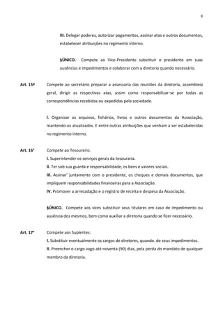6



                  III. Delegar poderes, autorizar pagamentos, assinar atas e outros documentos,
                  estabelecer atribuições no regimento interno.


                  §ÚNICO.     Compete ao Vice-Presidente substituir o presidente em suas
                  ausências e impedimentos e colaborar com a diretoria quando necessário.


Art. 15º   Compete ao secretário preparar a assessoria das reuniões da diretoria, assembleia
           geral, dirigir as respectivas atas, assim como responsabilizar-se por todas as
           correspondências recebidas ou expedidas pela sociedade.


           l. Organizar os arquivos, fichários, livros e outros documentos da Associação,
           mantendo-os atualizados. E entre outras atribuições que venham a ser estabelecidas
           no regimento interno.


Art. 16°   Compete ao Tesoureiro.
           I. Superintender os serviços gerais da tesouraria.
           ll. Ter sob sua guarda e responsabilidade, os bens e valores sociais.
           III. Assinar' juntamente com o presidente, os cheques e demais documentos, que
           impliquem responsabilidades financeiras para a Associação.
           IV. Promover a arrecadação e o registro de receita e despesa da Associação.


           §ÚNICO. Compete aos vices substituir seus titulares em caso de impedimento ou
           ausência dos mesmos, bem como auxiliar a diretoria quando se fizer necessário.


Art. 17°   Compete aos Suplentes:
           I. Substituir eventualmente os cargos de diretores, quando. de seus impedimentos.
           ll. Preencher o cargo vago até noventa (90) dias, pela perda do mandato de qualquer
           membro da diretoria.
 