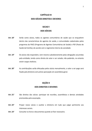 7



                                        CAPÍTULO III
                            DOS SÓCIOS DIREITOS E DEVERES


                                          SECAO l
                                        DOS SÓCIOS


Art. 18°   Serão como sócios, todos os agentes comunitários de saúde que se enquadrem
           dentro das características de agentes de saúde, e comunidades cadastradas pelos
           programas do PACS (Programa de Agentes Comunitários de Saúde) e PSF (Posto de
           Saúde da Família), de acordo com o regimento interno da sociedade.


Art. 19°   Os sócios não respondem, nem mesmo subsidiariamente pelas obrigações assumidas
           pela entidade, tendo como direito de votar e ser votado, não podendo, no entanto
           existir cargos vitalícios.


Art. 20°   As contribuições serão efetuadas pelos sócios mensalmente, o valor a ser pago será
           fixado pela diretoria com prévia aprovação em assembleia geral.




                                         SEÇÃO II
                                  DOS DIREITOS E DEVERES


Art. 21°   São direitos dos sócios: participar de reuniões, assembleias e demais atividades
           promovidas pela associação.


Art. 22°   Propor novos sócios e auxiliar a diretoria em tudo que julgar pertinente aos
           interesses sociais.
Art. 23°   Consultar os livros e documentos quando se fizer necessário.
 