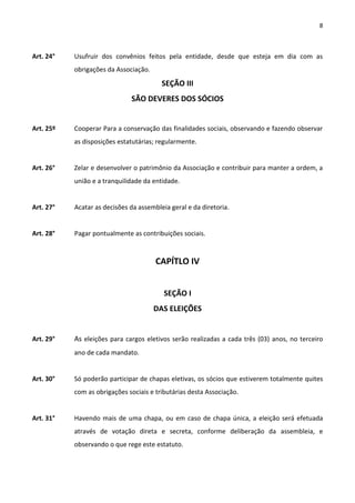 8



Art. 24°   Usufruir dos convênios feitos pela entidade, desde que esteja em dia com as
           obrigações da Associação.
                                         SEÇÃO III
                              SÃO DEVERES DOS SÓCIOS


Art. 25º   Cooperar Para a conservação das finalidades sociais, observando e fazendo observar
           as disposições estatutárias; regularmente.


Art. 26°   Zelar e desenvolver o patrimônio da Associação e contribuir para manter a ordem, a
           união e a tranquilidade da entidade.


Art. 27°   Acatar as decisões da assembleia geral e da diretoria.


Art. 28°   Pagar pontualmente as contribuições sociais.


                                       CAPÍTLO IV


                                          SEÇÃO I
                                       DAS ELEIÇÕES


Art. 29°   As eleições para cargos eletivos serão realizadas a cada três (03) anos, no terceiro
           ano de cada mandato.


Art. 30°   Só poderão participar de chapas eletivas, os sócios que estiverem totalmente quites
           com as obrigações sociais e tributárias desta Associação.


Art. 31°   Havendo mais de uma chapa, ou em caso de chapa única, a eleição será efetuada
           através de votação direta e secreta, conforme deliberação da assembleia, e
           observando o que rege este estatuto.
 