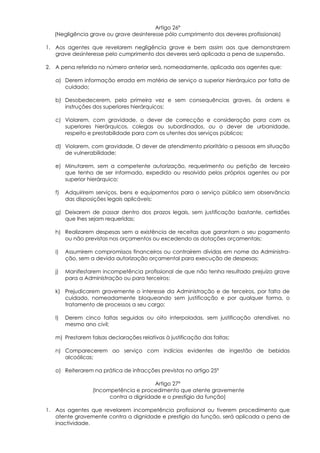 Artigo 26º
   (Negligência grave ou grave desinteresse pólo cumprimento dos deveres profissionais)

1. Aos agentes que revelarem negligência grave e bem assim aos que demonstrarem
   grave desinteresse pelo cumprimento dos deveres será aplicada a pena de suspensão.

2. A pena referida no número anterior será, nomeadamente, aplicada aos agentes que:

   a) Derem informação errada em matéria de serviço a superior hierárquico por falta de
      cuidado;

   b) Desobedecerem, pela primeira vez e sem consequências graves, às ordens e
      instruções dos superiores hierárquicos;

   c) Violarem, com gravidade, o dever de correcção e consideração para com os
      superiores hierárquicos, colegas ou subordinados, ou o dever de urbanidade,
      respeito e prestabilidade para com os utentes dos serviços públicos;

   d) Violarem, com gravidade, O dever de atendimento prioritário a pessoas em situação
      de vulnerabilidade;

   e) Minutarem, sem a competente autorização, requerimento ou petição de terceiro
      que tenha de ser informado, expedido ou resolvido pelos próprios agentes ou por
      superior hierárquico;

   f)   Adquirirem serviços, bens e equipamentos para o serviço público sem observância
        das disposições legais aplicáveis;

   g) Deixarem de passar dentro dos prazos legais, sem justificação bastante, certidões
      que lhes sejam requeridas;

   h) Realizarem despesas sem a existência de receitas que garantam o seu pagamento
      ou não previstas nos orçamentos ou excedendo as dotações orçamentais;

   i)   Assumirem compromissos financeiros ou contraírem dívidas em nome da Administra-
        ção, sem a devida autorização orçamental para execução de despesas;

   j)   Manifestarem incompetência profissional de que não tenha resultado prejuízo grave
        para a Administração ou para terceiros;

   k) Prejudicarem gravemente o interesse da Administração e de terceiros, por falta de
      cuidado, nomeadamente bloqueando sem justificação e por qualquer forma, o
      tratamento de processos a seu cargo;

   l)   Derem cinco faltas seguidas ou oito interpoladas, sem justificação atendível, no
        mesmo ano civil;

   m) Prestarem falsas declarações relativas à justificação das faltas;

   n) Comparecerem ao serviço com indícios evidentes de ingestão de bebidas
      alcoólicas;

   o) Reiterarem na prática de infracções previstas no artigo 25º

                                       Artigo 27º
                 (Incompetência e procedimento que atente gravemente
                       contra a dignidade e o prestígio da função)

1. Aos agentes que revelarem incompetência profissional ou tiverem procedimento que
   atente gravemente contra a dignidade e prestigio da função, será aplicada a pena de
   inactividade.
 