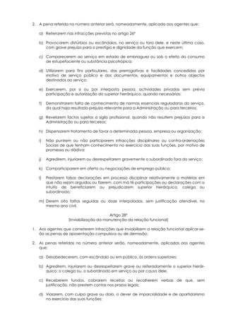 2. A pena referida no número anterior será, nomeadamente, aplicada aos agentes que:

   a) Reiterarem nas infracções previstas no artigo 26º

   b) Provocarem distúrbios ou escândalos, no serviço ou fora dele, e neste última caso,
      com grave prejuízo para o prestígio e dignidade da função que exercem;

   c) Comparecerem ao serviço em estado de embriaguez ou sob o efeito do consumo
      de estupefaciente ou substância psicotrópica;

   d) Utilizarem para fins particulares, das prerrogativas e facilidades concedidas por
      motivo de serviço público e dos documentos, equipamentos e outros objectos
      destinados ao serviço;

   e) Exercerem, por si ou por interposta pessoa, actividades privadas sem prévia
      participação e autorização do superior hierárquico, quando necessárias;

   f)   Demonstrarem falta de conhecimento de normas essenciais reguladoras do serviço,
        da qual haja resultado prejuízo relevante para a Administração ou para terceiros;

   g) Revelarem factos sujeitos a sigilo profissional, quando não resultem prejuízos para a
      Administração ou para terceiros;

   h) Dispensarem tratamento de favor a determinada pessoa, empresa ou organização;

   i)   Não punirem ou não participarem infracções disciplinares ou contra-ordenações
        Sociais de que tenham conhecimento no exercício das suas funções, por motivo de
        promessa ou dádiva;

   j)   Agredirem, injuriarem ou desrespeitarem gravemente o subordinado fora do serviço;

   k) Comparticiparem em oferta ou negociações de emprego pública;

   l)   Prestarem falsas declarações em processo disciplinar relativamente a matérias em
        que não sejam arguidos ou fizerem, com má fé participações ou declarações com o
        intuito de beneficiarem ou prejudicarem superior hierárquico, colega ou
        subordinado;

   m) Derem oito faltas seguidas ou doze interpoladas, sem justificação atendível, no
      mesmo ano civil.

                                        Artigo 28º
                   (Inviabilização da manutenção da relação funcional)

1. Aos agentes que cometerem infracções que inviabilizem a relação funcional aplicar-se-
   ão as penas de aposentação compulsiva ou de demissão;

2. As penas referidas no número anterior serão, nomeadamente, aplicadas aos agentes
   que:

   a) Desobedecerem, com escândalo ou em público, às ordens superiores;

   b) Agredirem, injuriarem ou desrespeitarem grave ou reiteradamente o superior hierár-
      quico, o colega ou, o subordinado em serviço ou por causa dele;

   c) Receberem fundos, cobrarem receitas ou recolherem verbas de que, sem
      justificação, não prestem contas nos prazos legais;

   d) Violarem, com culpa grave ou dolo, o dever de imparcialidade e de apartidarismo
      no exercício das suas funções;
 
