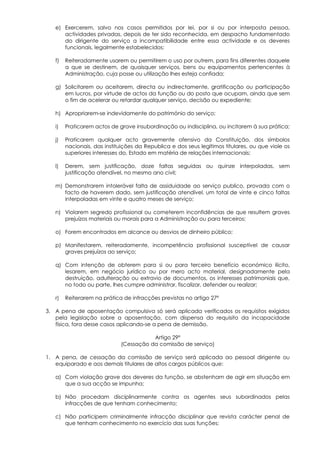 e) Exercerem, salvo nos casos permitidos por lei, por si ou por interposta pessoa,
      actividades privadas, depois de ter sido reconhecida, em despacho fundamentado
      do dirigente do serviço a incompatibilidade entre essa actividade e os deveres
      funcionais, legalmente estabelecidos;

   f)   Reiteradamente usarem ou permitirem o uso por outrem, para fins diferentes daquele
        a que se destinem, de quaisquer serviços, bens ou equipamentos pertencentes à
        Administração, cuja posse ou utilização lhes esteja confiada;

   g) Solicitarem ou aceitarem, directa ou indirectamente, gratificação ou participação
      em lucros, por virtude de actos da função ou do posto que ocupam, ainda que sem
      o fim de acelerar ou retardar qualquer serviço, decisão ou expediente;

   h) Apropriarem-se indevidamente do património do serviço;

   i)   Praticarem actos de grave insubordinação ou indisciplina, ou incitarem à sua prática;

   j)   Praticarem qualquer acto gravemente ofensivo da Constituição, dos símbolos
        nacionais, das instituições da Republica e dos seus legítimos titulares, ou que viole os
        superiores interesses do, Estado em matéria de relações internacionais;

   l)   Derem, sem justificação, doze faltas seguidas ou quinze interpoladas, sem
        justificação atendível, no mesmo ano civil;

   m) Demonstrarem intolerável falta de assiduidade ao serviço publico, provada com o
      facto de haverem dado, sem justificação atendível, um total de vinte e cinco faltas
      interpoladas em vinte e quatro meses de serviço;

   n) Violarem segredo profissional ou cometerem inconfidências de que resultem graves
      prejuízos materiais ou morais para a Administração ou para terceiros;

   o) Forem encontrados em alcance ou desvios de dinheiro público;

   p) Manifestarem, reiteradamente, incompetência profissional susceptível de causar
      graves prejuízos ao serviço;

   q) Com intenção de obterem para si ou para terceiro benefício económico ilícito,
      lesarem, em negócio jurídico ou por mero acto material, designadamente pela
      destruição, adulteração ou extravio de documentos, os interesses patrimoniais que,
      no todo ou parte, lhes cumpre administrar, fiscalizar, defender ou realizar;

   r)   Reiterarem na prática de infracções previstas no artigo 27º

3. A pena de aposentação compulsiva só será aplicada verificados os requisitos exigidos
   pela legislação sobre a aposentação, com dispensa do requisito da incapacidade
   física, fora desse casos aplicando-se a pena de demissão.

                                        Artigo 29º
                             (Cessação da comissão de serviço)

1. A pena, de cessação da comissão de serviço será aplicada ao pessoal dirigente ou
   equiparado e aos demais titulares de altos cargos públicos que:

   a) Com violação grave dos deveres da função, se abstenham de agir em situação em
      que a sua acção se impunha;

   b) Não procedam disciplinarmente contra os agentes seus subordinados pelas
      infracções de que tenham conhecimento;

   c) Não participem criminalmente infracção disciplinar que revista carácter penal de
      que tenham conhecimento no exercício das suas funções;
 