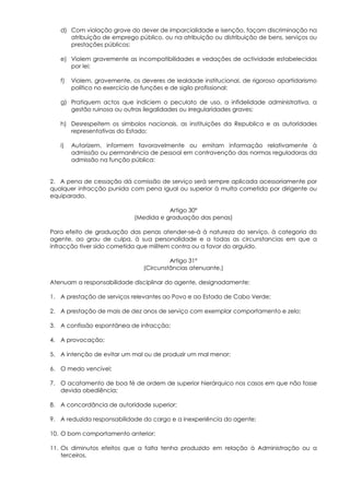 d) Com violação grave do dever de imparcialidade e isenção, façam discriminação na
      atribuição de emprego público, ou na atribuição ou distribuição de bens, serviços ou
      prestações públicos;

   e) Violem gravemente as incompatibilidades e vedações de actividade estabelecidas
      por lei;

   f)   Violem, gravemente, os deveres de lealdade institucional, de rigoroso apartidarismo
        político no exercício de funções e de sigilo profissional;

   g) Pratiquem actos que indiciem o peculato de uso, a infidelidade administrativa, a
      gestão ruinosa ou outras ilegalidades ou irregularidades graves;

   h) Desrespeitem os símbolos nacionais, as instituições da Republica e as autoridades
      representativas do Estado;

   i)   Autorizem, informem favoravelmente ou emitam informação relativamente à
        admissão ou permanência de pessoal em contravenção das normas reguladoras da
        admissão na função pública:


2. A pena de cessação dá comissão de serviço será sempre aplicada acessoriamente por
qualquer infracção punida com pena igual ou superior à multa cometida por dirigente ou
equiparado.

                                        Artigo 30º
                             (Medida e graduação das penas)

Para efeito de graduação das penas atender-se-á à natureza do serviço, à categoria do
agente, ao grau de culpa, à sua personalidade e a todas as circunstancias em que a
infracção tiver sido cometida que militem contra ou a favor do arguido.

                                         Artigo 31º
                                (Circunstâncias atenuante.)

Atenuam a responsabilidade disciplinar do agente, designadamente:

1. A prestação de serviços relevantes ao Povo e ao Estado de Cabo Verde;

2. A prestação de mais de dez anos de serviço com exemplar comportamento e zelo;

3. A confissão espontânea de infracção;

4. A provocação;

5. A intenção de evitar um mal ou de produzir um mal menor;

6. O medo vencível;

7. O acatamento de boa fé de ordem de superior hierárquico nos casos em que não fosse
   devida obediência;

8. A concordância de autoridade superior;

9. A reduzida responsabilidade do cargo e a inexperiência do agente;

10. O bom comportamento anterior;

11. Os diminutos efeitos que a falta tenha produzido em relação à Administração ou a
    terceiros.
 