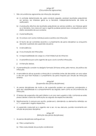 Artigo 32º
                                (Circunstâncias agravantes)

1. São circunstâncias agravantes da infracção disciplinar:

   a) A vontade determinada de, pela conduta seguida, produzir resultados prejudiciais
      ao serviço, ao interesse geral ou a terceiros, independentemente de estes se
      verificarem;

   b) A produção efectiva de resultados prejudiciais ao serviço público, ao interesse geral
      ou a terceiros, nos casos em que o agente pudesse prever essa consequência como
      efeito necessário da sua conduta;

   c) A premeditação;

   d) O conluio com outros indivíduos para a prática da infracção;

   e) O facto de ser cometida durante o cumprimento de pena disciplinar ou enquanto
      decorrer o período de suspensão da pena;

   f)   A reincidência;

   g) A acumulação de infracções;

   h) A responsabilidade do cargo e o nível intelectual do infractor;

   i)   A advertência por outro agente de que o acto constitui infracção;.

   j)   A intenção dolosa.

2. A premeditação consiste no desígnio formado 24 horas antes, pelo menos, da prática da
   infracção.

3. A reincidência dá-se quando a infracção é cometida antes de decorrido um ano sobre
   o dia em que tiver findado o cumprimento da pena imposta por virtude de infracção
   anterior.

                                         Artigo34º
                             (Suspensão das penas disciplinares)

1. As penas disciplinares de multa e de suspensão podem ser suspensas, ponderados o
   grau de culpabilidade e o comportamento do arguido, bem como as circunstâncias da
   infracção.

2. O tempo de suspensão não será inferior a um ano nem superior a três, contando-se estes
   prazos desde a data da notificação ao arguido da respectiva decisão.

3. Relativamente à censura por escrito, poder-se-á, atendendo os elementos referidos ao
   n.º 1, suspender o registo respectivo.

4. A suspensão caducará se o agente vier a ser, no seu decurso, punido novamente em
   virtude de processo disciplinar.

                                          Artigo 35º
                              (Extinção das penas disciplinares)

1. As penas disciplinares extinguem-se:

   a) Pelo cumprimento;

   b) Pela caducidade da punição condicional;
 