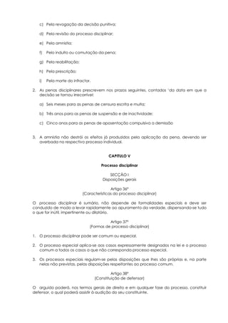 c) Pela revogação da decisão punitiva;

   d) Pela revisão do processo disciplinar;

   e) Pela amnistia;

   f)   Pelo indulto ou comutação da pena;

   g) Pela reabilitação;

   h) Pela prescrição;

   i)   Pela morte do infractor.

2. As penas disciplinares prescrevem nos prazos seguintes, contados ‘da data em que a
   decisão se tornou irrecorrível:

   a) Seis meses para as penas de censura escrita e multa;

   b) Três anos para as penas de suspensão e de inactividade;

   c) Cinco anos para as penas de aposentação compulsiva a demissão


3. A amnistia não destrói os efeitos já produzidos pela aplicação da pena, devendo ser
   averbada no respectivo processo individual.


                                          CAPITULO V

                                      Processo disciplinar

                                           SECÇÃO I
                                       Disposições gerais

                                          Artigo 36º
                           (Características do processo disciplinar)

O processo disciplinar é sumário, não depende de formalidades especiais e deve ser
conduzido de modo a levar rapidamente ao apuramento da verdade, dispensando-se tudo
o que for inútil, impertinente ou dilatório.

                                         Artigo 37º
                               (Formas de processo disciplinar)

1. O processo disciplinar pode ser comum ou especial.

2. O processo especial aplica-se aos casos expressamente designados na lei e o processo
   comum a todos os casos a que não corresponda processo especial.

3. Os processos especiais regulam-se pelas disposições que lhes são próprias e, na parte
   nelas não previstas, pelas disposições respeitantes ao processo comum.

                                            Artigo 38º
                                   (Constituição de defensor)

O arguido poderá, nos termos gerais de direito e em qualquer fase do processo, constituir
defensor, o qual poderá assistir à audição do seu constituinte.
 