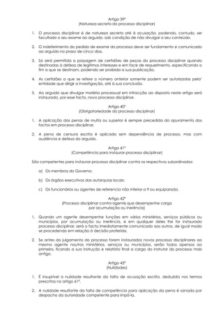 Artigo 39º
                         (Natureza secreta do processo disciplinar)

1. O processo disciplinar é de natureza secreta até à acusação, podendo, contudo, ser
   facultado o seu exame ao arguido, sob condição de não divulgar o seu conteúdo.

2. O indeferimento do pedido de exame do processo deve ser fundamento e comunicado
   ao arguido no prazo de cinco dias.

3. Só será permitida a passagem de certidões de peças do processo disciplinar quando
   destinadas à defesa de legítimos interesses e em face de requerimento, especificando o
   fim a que se destinam, podendo ser proibida a sua publicação.

4. As certidões a que se refere o número anterior somente podem ser autorizadas pela’
   entidade que dirigir a investigação, até à sua conclusão.

5. Ao arguido que divulgar matéria processual em infracção ao disposto neste artigo será
   instaurado, por esse facto, novo processo disciplinar.

                                        Artigo 40º
                         (Obrigatoriedade do processo disciplinar)

1. A aplicação das penas de multa ou superior é sempre precedida do apuramento dos
   factos em processo disciplinar.

2. A pena de censura escrita é aplicada sem dependência de processo, mas com
   audiência e defesa do arguido.

                                      Artigo 41º
                     (Competência para instaurar processo disciplinar)

São competentes para instaurar processo disciplinar contra os respectivos subordinados:

   a) Os membros do Governo;

   b) Os órgãos executivos das autarquias locais;

   c) Os funcionários ou agentes de referencia não inferior a 9 ou equiparada.

                                          Artigo 42º
                (Processo disciplinar contra agente que desempenhe cargo
                               por acumulação ou inerência)

1. Quando um agente desempenhe funções em vários ministérios, serviços públicos ou
   municípios, por acumulação ou inerência, e em qualquer deles lhe for instaurado
   processo disciplinar, será o facto imediatamente comunicado aos outros, de igual modo
   se procedendo em relação à decisão proferida.

2. Se antes do julgamento do processo forem instaurados novos processo disciplinares ao
   mesmo agente noutros ministérios, serviços ou municípios, serão todos apensos ao
   primeiro, ficando a sua instrução e relatório final a cargo do instrutor do processo mais
   antigo.

                                         Artigo 43º
                                        (Nulidades)

1. É insuprível a nulidade resultante da falta de acusação escrita, deduzida nos termos
   prescritos no artigo 61º.

2. A nulidade resultante da falta de competência para aplicação da pena é sanada por
   despacho da autoridade competente para impô-la.
 