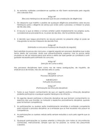 3. As restantes nulidades consideram-se supridas se não forem reclamadas pelo arguido
   até à decisão final.

                                         Artigo 44º
         (Recursos hierárquicos de decisão que recuse a realização de diligências)

1. Do despacho que indefira o pedido de quaisquer diligências probatórias cabe recurso
   hierárquico para c dirigente do serviço por onde corre o processo, a interpor no prazo
   de três dias úteis.

2. O recurso a que se refere o número anterior subirá imediatamente nos próprios autos,
   considerando-se procedente se, no prazo de dez dias, não for proferida decisão.


3. A decisão que negue provimento ao recurso previsto no presente artigo só pode ser
   impugnada no recurso interposto da decisão final.

                                       Artigo 45º
                (Admissão a concurso e mudança de situação do arguido)

Será admitido às provas dos concursos, o agente arguido em processo disciplinar que a elas
tenha direito de concorrer, ainda que preventivamente suspenso, mas as provas serão
anuladas se vier ser imposta pena que tenha o efeito de fazer perder ao candidato a anti-
guidade necessária para admissão ao concurso.

                                         Artigo 46º
                                 (Isenção de custas e selos)

Nos processos disciplinares bem como nos de meras averiguações, de inquérito, de
sindicância e de revisão, não são devidos selos e custas.

                                        SECÇAOII
                                Processo disciplinar comum

                                        SUB-SECÇAO I
                                   Instrução do processo

                                         Artigo 47º
                           (Participação de infracção disciplinar)

1. Todos os que tiverem conhecimento de que um agente praticou infracção disciplinar
   poderão participá-la a qualquer superior hierárquico do infractor.

2. Os agentes devem participar a infracção disciplinar de que tenham conhecimento no
   exercício das suas funções, ou instaurar o respectivo procedimento disciplinar, quando
   para tal tenham competência.

3. As participações ou queixas serão imediatamente remetidas à entidade competente
   para instaurar o processo disciplinar, se a entidade que as tiver recebido não possuir tal
   competência.

4. As participações ou queixas verbais serão sempre reduzidas a auto pelo agente que as
   receber.

5. Quaisquer participações ou queixas referirão a infracção com todas as circunstâncias
   conhecidas, mencionando, sempre que isso for possível, os nomes dos presumíveis
   culpados.
 