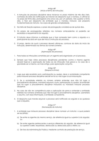 Artigo 48º
                                (Início e termo de instrução)

1. A instrução do processo disciplinar deve iniciar-se no prazo máximo de três dias úteis,
   contados da data da notificação ao instrutor do despacho que o nomeou, e ultimar-se
   no prazo de trinta dias, prorrogável uma única vez, por um período, não superior a trinta
   dias, a fixar por despacho da entidade que o mandou instaurar, sob proposta
   fundamentada do instrutor, nos casos de grande complexidade.

2. Na falta de fixação expressa, o prazo de prorrogação considera-se de quinze dias.

3. Os prazos de prorrogações referidos nos números antecedentes só poderão ser
   excedidos a requerimento do arguido.

4. O instrutor deve informar a entidade que o tiver nomeado bem como o arguido e o
   participante da data em que der início à instrução do processo.

5. O prazo, dentro do qual o processo deverá ultimar-se, conta-se da data do inicio da
   instrução, determinada nos termos do número anterior.

                                        Artigo 49º
                                 (Apensação do processo)

1. Para todas as infracções cometidas por um agente será organizado um só processo.

2. Sempre que haja vários processos disciplinares pendentes contra o mesmo agente
   deverá fazer-se a apensação de todos ao da infracção mais grave e, no caso de a
   gravidade ser a mesma, ao mais antigo, para apreciação conjunta.

                                         Artigo 50º
                                     (Despacho limiar)

1. Logo que seja recebido auto, participação ou queixa, deve a autoridade competente
   para instaurar processo disciplinar decidir se há ou não lugar à sua instauração.

2. 2. Se a autoridade referida no número anterior entender que não há lugar a
   procedimento disciplinar, mandará arquivar o auto, participação ou queixa. Se entender
   que há lugar a procedimento disciplinar instaurará ou mandará instaurar processo
   disciplinar.

3. No caso de não ter competência para a aplicação da pena e entender a entidade
   referida nos números anteriores que não há lugar a procedimento disciplinar, submeterá
   o assunto, com essa informação, à entidade competente.

4. O despacho que manda arquivar o processo será notificado ao arguido e ao queixoso
   que o requeira.

                                      Artigo 51º
                                 (Nomeação do instrutor)

1. A entidade que instaurar processo disciplinar deve nomear um instrutor, o qual poderá
   ser escolhido:

   a) De entre os agentes do mesmo serviço, de referência igual ou superior à do arguido;
      ou

   b) De entre agentes pertencentes a serviços diferentes do arguido, de referencia igual
      ou superior à dele, requisitado, destacado ou deslocado para o efeito; ou

   c) De fora da Administração Publica, mediante contrato de prestação de serviço.
 