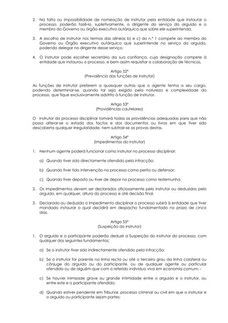 2. Na falta ou impossibilidade de nomeação de instrutor pela entidade que instaurar o
   processo, poderão fazê-lo, supletivamente, o dirigente do serviço do arguido e o
   membro do Governo ou órgão executivo autárquico que sobre ele superintenda.

3. A escolha de instrutor nos termos das alíneas b) e c) do n.º 1 compete ao membro do
   Governo ou Órgão executivo autárquico que superintende no serviço do arguido,
   podendo delegar no dirigente desse serviço.

4. O instrutor pode escolher secretário da sua confiança, cuja designação compete à
   entidade que instaurou o processo, e bem assim requisitar a colaboração de técnicos.

                                         Artigo 52º
                           (Prevalência das funções de instrutor)

As funções de instrutor preferem a quaisquer outras que o agente tenha a seu cargo,
podendo determinar-se, quando tal seja exigido pela natureza e complexidade do
processo, que fique exclusivamente adstrito à função de instrutor.

                                         Artigo 53º
                                 (Providências cautelares)

O instrutor do processo disciplinar tomará todas as providências adequadas para que não
possa alterar-se o estado dos factos e dos documentos ou livros em que tiver sido
descoberta qualquer irregularidade, nem subtrair-se as provas destas.

                                        Artigo 54º
                                (Impedimentos do instrutor)

1. Nenhum agente poderá funcionar como instrutor no processo disciplinar:

   a) Quando tiver sido directamente ofendido pela infracção;

   b) Quando tiver tido intervenção no processo como perito ou defensor;

   c) Quando tiver deposto ou tiver de depor no processo como testemunha.

2. Os impedimentos devem ser declarados oficiosamente pelo instrutor ou deduzidos pelo
   arguido, em qualquer, altura do processo e até decisão final.

3. Declarado ou deduzido o impedimento disciplinar o processo subirá à entidade que tiver
   mandado instaurar o qual decidirá em despacho fundamentado no prazo de cinco
   dias.

                                         Artigo 55º
                                  (Suspeição do instrutor)

1. O arguido e o participante poderão deduzir a Suspeição do instrutor do processo, com
   qualquer dos seguintes fundamentos;

   a) Se o instrutor tiver sido indirectamente ofendido pela infracção;

   b) Se o instrutor for parente na linha recta ou até o terceiro grau da linha colateral ou
      cônjuge do arguido ou do participante, ou de qualquer agente ou particular
      ofendido ou de alguém que com o referido indivíduo viva em economia comum; -

   c) Se houver inimizade grave ou grande intimidade entre o arguido e o instrutor, ou
      entre este e o participante ofendido;

   d) Quando estiver pendente em Tribunal, processo criminal ou civil em que o instrutor e
      o arguido ou participante sejam partes;
 