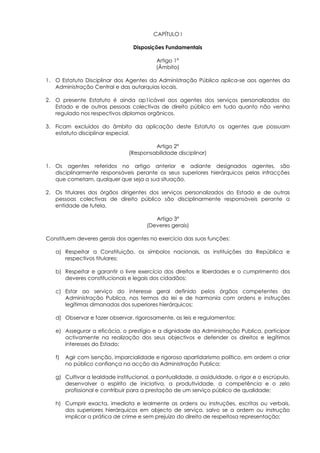 CAPÍTULO I

                                 Disposições Fundamentais

                                          Artigo 1°
                                          (Âmbito)

1. O Estatuto Disciplinar dos Agentes da Administração Pública aplica-se aos agentes da
   Administração Central e das autarquias locais.

2. O presente Estatuto é ainda ap1icável aos agentes dos serviços personalizados do
   Estado e de outras pessoas colectivas de direito público em tudo quanto não venha
   regulado nos respectivos diplomas orgânicos.

3. Ficam excluídos do âmbito da aplicação deste Estatuto os agentes que possuam
   estatuto disciplinar especial.

                                        Artigo 2º
                               (Responsabilidade disciplinar)

1. Os agentes referidos no artigo anterior e adiante designados agentes, são
   disciplinarmente responsáveis perante os seus superiores hierárquicos pelas infracções
   que cometam, qualquer que seja a sua situação.

2. Os titulares dos órgãos dirigentes dos serviços personalizados do Estado e de outras
   pessoas colectivas de direito público são disciplinarmente responsáveis perante a
   entidade de tutela.

                                         Artigo 3º
                                      (Deveres gerais)

Constituem deveres gerais dos agentes no exercício das suas funções:

   a) Respeitar a Constituição, os símbolos nacionais, as instituições da República e
      respectivos titulares;

   b) Respeitar e garantir o livre exercício dos direitos e liberdades e o cumprimento dos
      deveres constitucionais e legais dos cidadãos;

   c) Estar ao serviço do interesse geral definido pelos órgãos competentes da
      Administração Publica, nos termos da lei e de harmonia com ordens e instruções
      legítimas dimanadas dos superiores hierárquicos;

   d) Observar e fazer observar, rigorosamente, as leis e regulamentos;

   e) Assegurar a eficácia, o prestígio e a dignidade da Administração Publica, participar
      activamente na realização dos seus objectivos e defender os direitos e legítimos
      interesses do Estado;

   f)   Agir com isenção, imparcialidade e rigoroso apartidarismo político, em ordem a criar
        no público confiança na acção da Administração Publica;

   g) Cultivar a lealdade institucional, a pontualidade, a assiduidade, o rigor e o escrúpulo,
      desenvolver o espírito de iniciativa, a produtividade, a competência e o zelo
      profissional e contribuir para a prestação de um serviço público de qualidade;

   h) Cumprir exacta, imediata e lealmente as ordens ou instruções, escritas ou verbais,
      dos superiores hierárquicos em objecto de serviço, salvo se a ordem ou instrução
      implicar a prática de crime e sem prejuízo do direito de respeitosa representação;
 