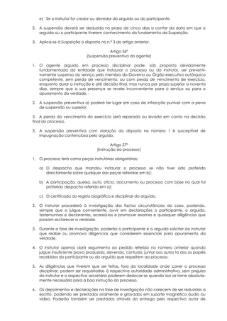 e) Se o instrutor for credor ou devedor do arguido ou do participante.

2. A suspensão deverá ser deduzida no prazo de cinco dias a contar da data em que o
   arguido ou o participante tiverem conhecimento do fundamento da Suspeição.

3. Aplica-se à Suspeição o disposto no n.º 3 do artigo anterior.

                                        Artigo 56º
                             (Suspensão preventiva do agente)

1. O agente arguido em processo disciplinar pode, sob proposta devidamente
   fundamentada da entidade que instaurar o processo ou do instrutor, ser preventi-
   vamente suspenso do serviço pelo membro do Governo ou Órgão executivo autárquico
   competente, sem perda de vencimento, ou com perda de vencimento de exercício,
   enquanto durar a instrução e até decisão final, mas nunca por prazo superior a noventa
   dias, sempre que a sua presença se revele inconveniente para o serviço ou para o
   apuramento da verdade. -

2. A suspensão preventiva só poderá ter lugar em caso de infracção punível com a pena
   de suspensão ou superior.

3. A perda do vencimento do exercício será reparada ou levada em conta na decisão
final do processo.

3. A suspensão preventiva com violação do disposto no número 1 é susceptível de
   impugnação contenciosa pelo arguido.

                                           Artigo 57º
                                   (Instrução do processo)

1. O processo terá como peças instrutórias obrigatórias:

   a) O despacho que mandou instaurar o processo se não tiver sido proferido
      directamente sobre qualquer das peças referidas em b);

   b) A participação, queixa, auto, oficio, documento ou processo com base no qual foi
      proferido despacho referido em a);

   c) O certificado do registo biográfico e disciplinar do arguido.

2. O instrutor procederá à investigação dos factos circunstâncias do caso, podendo,
   sempre que o julgue conveniente, ouvir em declarações o participante, o arguido,
   testemunhas e declarantes, acareá-los e promover exames e quaisquer diligências que
   possam esclarecer a verdade.

3. Durante a fase de investigação, poderão o participante e o arguido solicitar ao instrutor
   que realize ou promova diligencias que considerem essenciais para apuramento da
   verdade.

4. O instrutor apenas dará seguimento ao pedido referido no número anterior quando
   julgue insuficiente prova produzida, devendo, contudo, juntar aos autos to dos os papéis
   recebidos do participante ou do arguido que respeitem ao processo.

5. As diligências que tiverem que ser feitas, fora da localidade onde correr o processo
   disciplinar, podem ser requisitadas à respectiva autoridade administrativa, sem prejuízo
   do instrutor e o respectivo secretário poderem deslocar-se quando isso se torne absoluta-
   mente necessário para a boa instrução do processo.

6. Os depoimentos e declarações na fase de investigação não carecem de ser reduzidas a
   escrito, podendo ser prestados oralmente e gravados em suporte magnético áudio ou
   vídeo, Poderão também ser prestados através da entrega pelo respectivo autor de
 