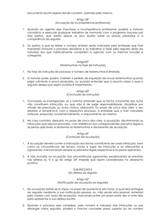 documento escrito legível donde constem, assinado pelo mesmo.

                                       Artigo 58º
                        (Acusação de incompetência profissional)

1. Quando ao agente seja imputada a incompetência profissional, poderá o instrutor
   convidá-lo a executar quaisquer trabalhos de harmonia com o programa traçado por
   dois peritos, que darão depois os seus laudos sobre as provas prestadas e a
   competência do arguido.

2. Os peritos a que se refere o número anterior serão indicados pela entidade que tiver
   mandado instaurar o processo disciplinar e os trabalhos a fazer pelo arguido serão da
   natureza dos que habitualmente competem a agentes com as mesmas funções e
   categorias.

                                      Artigo59º
                           (Testemunhas na fase de instrução)

1. Na fase da instrução do processo o número de testemunhas é ilimitado.

2. O instrutor pode, porém, indeferir o pedido de inquirição de novas testemunhas quando
   julgar suficiente a prova produzida, ou quando entender que o assunto sobre o qual o
   arguido deseja que sejam ouvidas é impertinente.

                                       Artigo 60º
                                (Conclusão da instrução)

1. Concluídas as investigações, se o instrutor entender que os factos constantes dos autos
   não constituem infracção, ou que não é de exigir responsabilidade, disciplinar por
   virtude de prescrição ou outro motivo, elaborará, no prazo de cinco dias úteis, o seu
   relatório e remetê-lo-á, com o respectivo processo, à entidade que o tiver mandado
   instaurar, propondo, fundamentalmente, o arquivamento do mesmo.

2. No caso contrário, deduzirá, no prazo de cinco dias úteis, a acusação, discriminando as
   infracções que reputar provadas, com referência aos correspondentes preceitos legais e
   às penas aplicáveis, e arrolando as testemunhas e declarantes de acusação.

                                       Artigo 6lº
                                (Conteúdo da acusação)

1. A acusação deverá conter a indicação dos factos constitutivos de cada infracção, bem
   como as circunstâncias de tempo, modo e lugar da infracção e as atenuantes e
   agravantes, mencionando sempre os preceitos legais respectivos e as penas aplicáveis.

2. A não inclusão na acusação das circunstâncias agravantes, exceptuando as previstas
   nas alíneas e), f) e g) do artigo 33º impede que sejam consideradas no despacho
   punitivo.

                                     SUB-SECÇAO II
                                  Da defesa do arguido

                                        Artigo 62º
                          (Notificação de acusação ao arguido)

1. Da acusação extrair-se-á cópia, no prazo de quarenta e oito horas, a qual será entregue
   ao arguido mediante a sua notificação pessoal, ou, não sendo esta possível, remetida
   pelo correio com aviso de recepção, marcando-se-lhe um prazo entre dez a vinte dias
   para apresentar a sua defesa escrita.

2. Quando o processo seja complexo, pelo número e natureza das infracções ou por
   abranger vários arguidos, poderá o instrutor conceder prazo superior ao do número
 