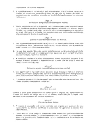 antecedente, até ao limite de 45 dias.

3. A notificação referida no número 1 será remetida para o serviço a que pertencer o
   arguido, ou para a sua residência no caso de não estar ao serviço, devendo, em
   qualquer caso, ser respeitada a escolha do domicílio feita pelo arguido para receber
   notificações.

                                         Artigo 63º
                    (Notificação a arguidos ausentes em parte incerta)

1. Se não for possível a notificação pessoal, nem a remessa pelo correio, nomeadamente,
   por o arguido se encontrar ausente em parte incerta, será publicado aviso no Boletim
   Oficial e num dos jornais de maior circulação, citando-o para apresentar a sua defesa
   em prazo não inferior a trinta dias nem superior a quarenta e cinco dias, contados do
   oitavo dia posterior à data de publicação.

                                        Artigo 64º
                      (Defesa do arguido impossibilitado por doença)

1. Se o arguido estiver impossibilitado de organizar a sua defesa por motivo de doença ou
   incapacidade física, devidamente comprovada, poderá nomear um representante
   especialmente mandatado para esse efeito.

2. No caso de o arguido não poder exercer o direito referido no número anterior, o instrutor
   imediatamente nomeará um curador, preferindo a pessoa a quem competir a tutela no
   caso de interdição, nos termos da lei civil.

3. A nomeação referida no número antecedente é restrita ao processo disciplinar e aos
   recursos e revisão, podendo o representante ou curador usar de todos os meios de
   defesa facultados ao arguido.

                                       Artigo 65º
                 (Defesa do arguido impossibilitado por anomalia mental)

1. Se o agente estiver impossibilitado de organizar a sua defesa por motivo de anomalia
   mental, devidamente comprovada, aplicar-se-ão as normas relevantes da lei processual
   penal, com as devidas adaptações e com efeitos restritos ao processo disciplinar.

2. O incidente de alienação mental poderá ser suscitado pelo instrutor do processo, pelo
   próprio arguido ou por qualquer familiar seu.


                                        Artigo 66º
                                   (Exame do processo)

Durante o prazo para apresentação de defesa pode o arguido, seu representante ou
curador nos termos dos artigos 64º e 65º ou defensor constituído por qualquer deles,
examinar o processo dentro das horas do expediente.

                                        Artigo 67º
                                 (Apresentação de defesa)

1. A resposta à acusação será sempre assinada pelo arguido, por qualquer dos seus
   representantes ou defensor constituído e apresentada no lugar onde o processo tiver
   sido instaurado.

2. Com a resposta, pode o arguido apresentar o rol de testemunhas, juntar documentos e
   requerer quaisquer diligências que considere úteis para a sua defesa, as quais podem ser
   recusadas, em despacho fundamentado, quando manifestamente impertinentes ou
   desnecessárias.
 