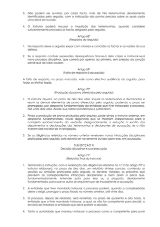 3. Não podem ser ouvidas, por cada facto, mais de três testemunhas devidamente
   identificadas pelo arguido, com a indicação dos pontos precisos sobre os quais cada
   uma deve ser ouvida.

4. O instrutor poderá recusar a inquirição das testemunhas,              quando    considere
   suficientemente provados os factos alegados pelo arguido.

                                         Artigo 68º
                                   (Resposta do arguido)

1. Na resposta deve o arguido expor com clareza e concisão os factos e as razões da sua
   defesa.

2. Se a resposta contiver expressões desrespeitosas tirar-se-á dela cópia e instaurar-se-á
   novo processo disciplinar, que correrá por apenso ao primeiro, sem prejuízo da sanção
   penal que ao caso couber.

                                          Artigo 69º
                              (Falta de resposta à acusação)

A falta de resposta, no prazo marcado, vale como efectiva audiência do arguido, para
todos os efeitos legais.

                                       Artigo 70º
                       (Produção da prova oferecida pelo arguido)

1. O instrutor deverá, no prazo de dez dias úteis, inquirir as testemunhas e declarantes e
   reunir os demais elementos de prova oferecidos pelo arguido, podendo o prazo ser
   prorrogado, por despacho fundamentado da entidade que tiver instaurado o processo,
   até vinte dias úteis, desde que razões ponderosas o justificarem.

2. Finda a produção de prova produzida pelo arguido, pode ainda o instrutor ordenar, em
   despacho fundamentado, novas diligências que se mostrem indispensáveis para o
   completo esclarecimento da verdade, designadamente a redução a escrito dos
   depoimentos e declarações das testemunhas e declarantes de acusação, se o não
   tiverem sido na fase de investigação.

3. Se as diligências referidas no número anterior revelarem novas infracções disciplinares
   praticadas pelo arguido, este deverá ser novamente ouvido sobre elas, em acusação.

                                     SUB-SECÇÃO III
                            Decisão disciplinar e sua execução

                                          Artigo 71º
                                 (Relatório final do instrutor)

1. Terminada a instrução, com a realização das diligências referidas no n.º 2 do artigo 70º o
   instrutor elaborará, no prazo de dez dias, um relatório síntese conciso, contendo as
   acções ou omissões praticadas pelo arguido, os deveres violados, os preceitos que
   prevêem as correspondentes infracções disciplinares e bem assim a pena que,
   fundamentadamente, entender justa para elas ou a proposta, devidamente
   fundamentada, para que os autos se arquivem por ser insubsistente a acusação.

2. A entidade que tiver mandado instaurar o processo poderá, quando a complexidade
   deste o exigir, prorrogar o prazo fixado no número anterior, até vinte dias.

3. O processo, depois de relatado, será remetido, no prazo de quarenta e oito horas, à
   entidade que o tiver mandado instaurar, a qual, se não for competente para decidir, o
   enviará de imediato à entidade que deve proferir a decisão.

4. Tanto a autoridade que mandou instaurar o processo como a competente para punir
 