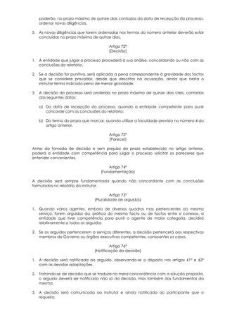 poderão, no prazo máximo de quinze dias contados da data de recepção do processo,
   ordenar novas diligências.

5. As novas diligências que forem ordenadas nos termos do número anterior deverão estar
   concluídas no prazo máximo de quinze dias.

                                       Artigo 72º
                                       (Decisão)

1. A entidade que julgar o processo procederá à sua análise, concordando ou não com as
   conclusões do relatório.

2. Se a decisão for punitiva, será aplicada a pena correspondente à gravidade dos factos
   que se considere provados, desde que descritos na acusação, ainda que nesta o
   instrutor tenha indicado pena de menor gravidade.

3. A decisão do processo será proferida no prazo máximo de quinze dias úteis, contados
   das seguintes datas:

   a) Da data de recepção do processo, quando a entidade competente para punir
      concorde com as conclusões do relatório;

   b) Do termo do prazo que marcar, quando utilizar a faculdade prevista no número 4 do
      artigo anterior.

                                       Artigo 73º
                                       (Parecer)

Antes da tomada de decisão e sem prejuízo do prazo estabelecido no artigo anterior,
poderá a entidade com competência para julgar o processo solicitar os pareceres que
entender convenientes.

                                       Artigo 74º
                                   (Fundamentação)

A decisão será sempre fundamentada quando não concordante com as conclusões
formuladas no relatório do instrutor.

                                         Artigo 75º
                                (Pluralidade de arguidos)

1. Quando vários agentes, embora de diversos quadros mas pertencentes ao mesmo
   serviço, forem arguidos da, prática do mesmo facto ou de factos entre si conexos, a
   entidade que tiver competência para punir o agente de maior categoria, decidirá
   relativamente a todos os arguidos

2. Se os arguidos pertencerem a serviços diferentes, a decisão pertencerá aos respectivos
   membros do Governo ou órgãos executivos competentes, consoantes os casos.

                                         Artigo 76º
                                (Notificação da decisão)

1. A decisão será notificada ao arguido, observando-se o disposto nos artigos 61º e 62º
   com as devidas adaptações.

2. Tratando-se de decisão que se traduza na mera concordância com a solução proposta,
   o arguido deverá ser notificado não só da decisão, mas também dos fundamentos da
   mesma.

3. A decisão será comunicada ao instrutor e ainda notificada ao participante que o
   requeira.
 