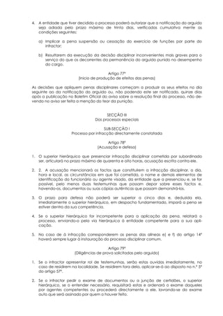 4. A entidade que tiver decidido o processo poderá autorizar que a notificação do arguido
   seja adiada pelo prazo máximo de trinta dias, verificadas cumulativa mente as
   condições seguintes:

   a) Implicar a pena suspensão ou cessação do exercício de funções por parte do
      infractor;

   b) Resultarem da execução da decisão disciplinar inconvenientes mais graves para o
      serviço do que os decorrentes da permanência do arguido punido no desempenho
      do cargo.

                                         Artigo 77º
                         (Inicio de produção de efeitos das penas)

As decisões que apliquem penas disciplinares começam a produzir os seus efeitos no dia
seguinte ao da notificação do arguido ou, não podendo este ser notificado, quinze dias
após a publicação no Boletim Oficial do aviso sobre a resolução final do processo, não de-
vendo no aviso ser feita a menção do teor da punição.


                                        SECÇÃO III
                                  Dos processos especiais

                                       SUB-SECÇÃO I
                     Processo por infracção directamente constatada

                                         Artigo 78º
                                    (Acusação e defesa)

1. O superior hierárquico que presenciar infracção disciplinar cometida por subordinado
   ser, articulará no prazo máximo de quarenta e oito horas, acusação escrita contra ele.

2. 2. A acusação mencionará os factos que constituírem a infracção disciplinar, o dia,
   hora e local, as circunstâncias em que foi cometida, o nome e demais elementos de
   identificação do funcionário ou agente visado, da entidade que a presenciou e, se for
   possível, pelo menos duas testemunhas que possam depor sobre esses factos e,
   havendo-os, documentos ou suas cópias autênticas que possam demonstrá-los.

3. O prazo para defesa não poderá ser superior a cinco dias e, deduzida ela,
   imediatamente o superior hierárquico, em despacho fundamentado, imporá a pena se
   estiver dentro da sua competência.

4. Se o superior hierárquico for incompetente para a aplicação da pena, relatará o
   processo, enviando-o pela via hierárquica à entidade competente para a sua apli-
   cação.

5. No caso de à infracção corresponderem as penas das alíneas e) e f) do artigo 14º
   haverá sempre lugar à instauração do processo disciplinar comum.

                                          Artigo 79º
                       (Diligências de prova solicitadas pelo arguido)

1. Se o infractor apresentar rol de testemunhas, serão estas ouvidas imediatamente, no
   caso de residirem na localidade. Se residirem fora dela, aplicar-se-á ao disposto no n.º 5º
   do artigo 57º.

2. Se o infractor pedir o exame de documentos ou a junção de certidões, o superior
   hierárquico, se o entender necessário, requisitará estas e ordenará o exame daqueles
   por agentes competentes ou procederá directamente a ele, lavrando-se do exame
   auto que será assinado por quem o houver feito.
 