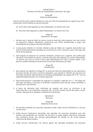 SUB-SECÇÃO II
                  Processo por falta de assiduidade e abandono do lugar

                                          Artigo 80º
                                   (Falta de assiduidade)

Será levantado pelo superior hierárquico auto por falta de assiduidade ao agente que, sem
justificação, tenha faltado ao serviço durante:

   a) Cinco dias úteis seguidos ou oito interpolados, no mesmo ano civil;

   b) Oito dias úteis seguidos ou doze interpolados, no mesmo ano civil.

                                          Artigo 81º
                                     (Abandono de lugar)

1. Sempre que o agente faltar ao serviço durante doze dias úteis seguidos, sem dar noticia
   ao respectivo superior hierárquico, presume-se que tenha abandonado o lugar, sem
   necessidade de qualquer processo disciplinar.

2. A presunção referida no número anterior pode ser ilidida se o agente demonstrar que
   esteve temporariamente impedido de comunicar-se com o serviço e que o fez logo que
   tal se tornou possível.

3. Sem prejuízo do disposto nos números anteriores, sempre que o agente, sem justificação
   atendível, tiver faltado ao serviço, durante doze dias úteis seguidos ou quinze interpolados,
   no mesmo ano civil, ou vinte e cinco dias interpolados em vinte e quatro meses, o res-
   pectivo superior hierárquico levantar-lhe-á auto por abandono de lugar.

                                           Artigo 82º
                                         (Tramitação)

1. Sem prejuízo do disposto no artigo 81º os autos por falta de assiduidade ou por abandono
   de lugar servirão de base a processo disciplinar, que seguirá os trâmites do processo por
   infracção disciplinar directamente constatada estabelecido nos artigos 78º e 79º, com as
   especificidades previstas nos números seguintes.

2. Desconhecendo-se o paradeiro do arguido e cumprido o disposto no n.º 1 do artigo 63º
   será logo remetido o processo à entidade competente para decidir, sendo proferida a
   decisão sem mais trâmites.

3. A pena de demissão será notificada ao arguido por aviso, se continuar a ser
   desconhecido o seu paradeiro, podendo ele, no prazo máximo de 60 dias após a publi-
   cação, impugná-la ou requerer a reabertura do processo.

                                          SECÇÃO IV
                                           Recursos

                                          Artigo 83º
                                     (Espécies de recurso)

1. Da decisão proferida em processo disciplinar pode caber recurso hierárquico e recurso
   contencioso.

2. Cabe recurso hierárquico necessário das decisões em processo disciplinar que não
   tenham sido proferidas por membro do Governo ou pelos órgãos executivos superiores
   das autarquias locais, dos serviços personalizados do Estado ou de outras pessoas
   colectivas de direito público.

3. Cabe recurso contencioso nos termos gerais das decisões proferidas em processo
 